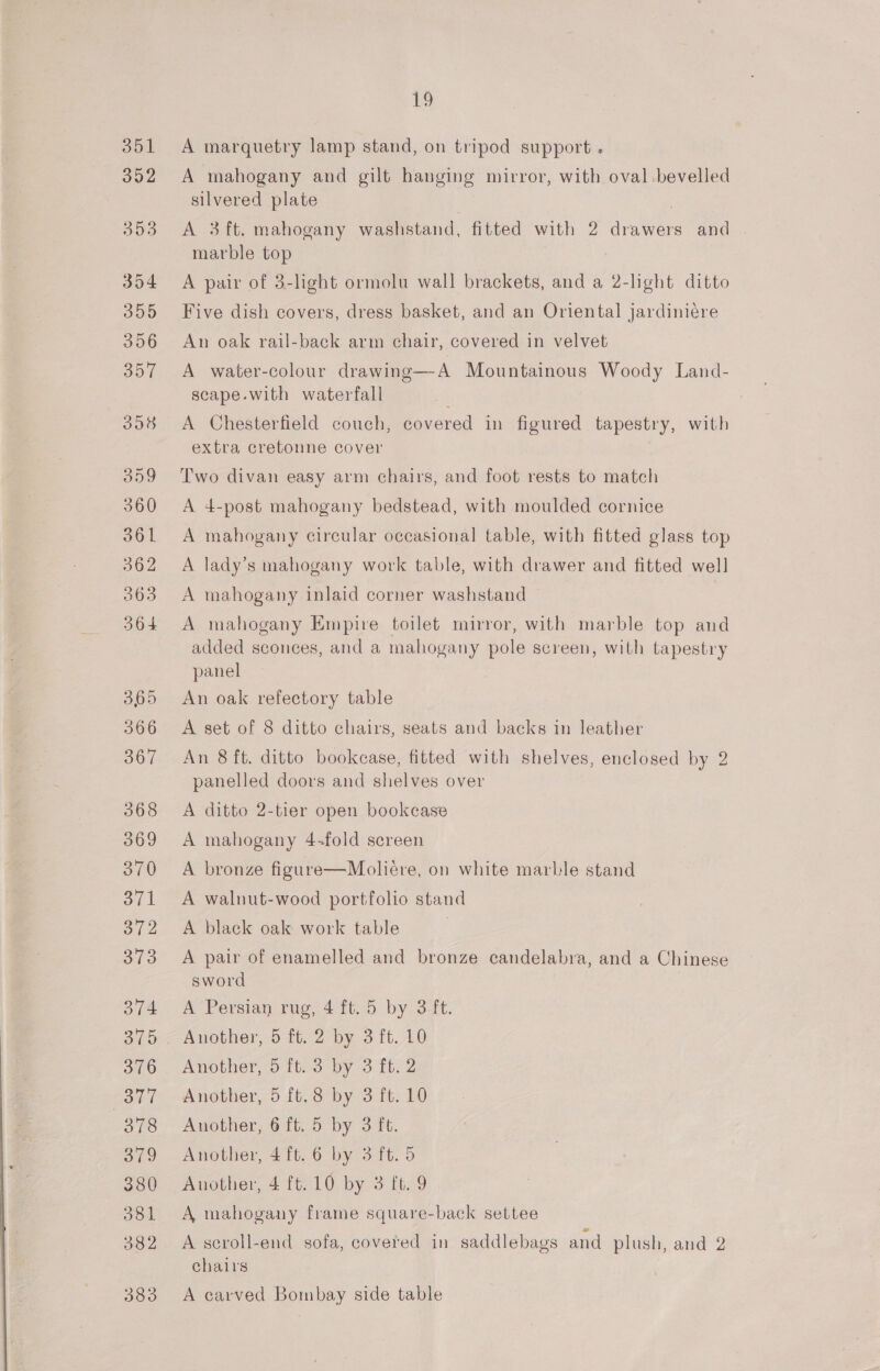 351 A marquetry lamp stand, on tripod support . A mahogany and gilt hanging mirror, with oval bevelled silvered plate A 3ft. mahogany washstand, fitted with 2 drawers and marble top A pair of 3-light ormolu wall brackets, and a 2-light ditto Five dish covers, dress basket, and an Oriental jardiniére An oak rail-back arm chair, covered in velvet A water-colour drawing—A Mountainous Woody Land- scape.with waterfall A Chesterfield couch, covered in figured tapestry, with extra cretonne cover Two divan easy arm chairs, and foot rests to match A 4-post mahogany bedstead, with moulded cornice A mahogany circular occasional table, with fitted glass top A lady’s mahogany work table, with drawer and fitted well A mahogany inlaid corner washstand A mahogany Empire toilet mirror, with marble top and added sconces, and a mahogany pole screen, with tapestry panel An oak refectory table A set of 8 ditto chairs, seats and backs in leather An 8 ft. ditto bookcase, fitted with shelves, enclosed by 2 panelled doors and shelves over A ditto 2-tier open bookcase A mahogany 4-fold screen A bronze figure—Moliére, on white marble stand A walnut-wood portfolio stand A black oak work table A pair of enamelled and bronze candelabra, and a Chinese sword | A Persian rug, 4 ft. 5 by 3 ft. Another, 5 ft. 3 by 3 ft. 2 Another, 5 ft.8 by 3 ft. 10 Another, 6 ft. 5 by 3 ft. Another, 4 ft. 6 by 3 ft. 5 Another, 4 ft. 10 by 3 ft. 9 A, mahogany frame square-back settee A seroll-end sofa, covered in saddlebags and plush, and 2 chairs A carved Bombay side table
