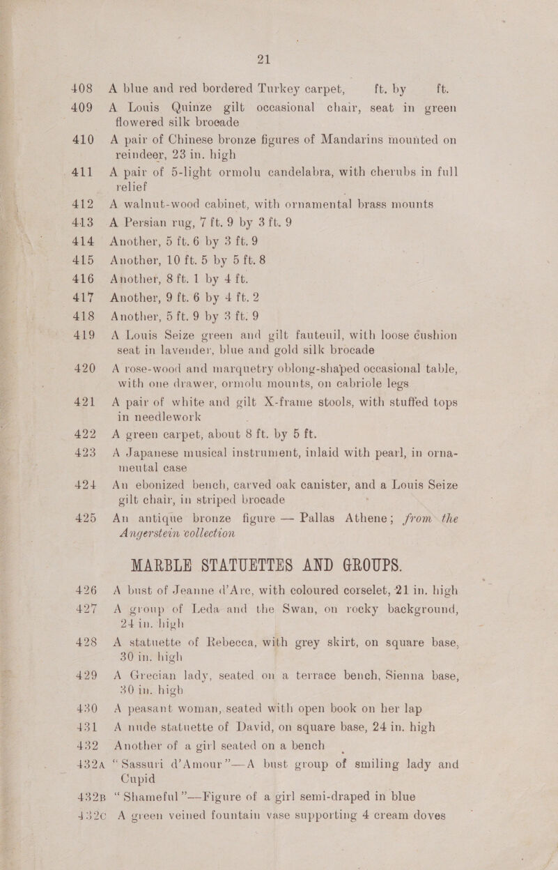 409 411 412 413 414 415 416 417 418 419 420 421 422 423 424 430 431 432 21 A Louis Quinze gilt occasional chair, seat in green flowered silk broeade A pair of Chinese bronze figures of Mandarins mounted on reindeer, 23 in. high A pair of 5-light ormolu candelabra, with cherubs in full relief A walnut-wood cabinet, with ornamental brass mounts A Persian rug, 7 ft. 9 by 3 ft. 9 Another, 5 ft.6 by 3 ft. 9 Another, 10 ft. 5 by 5 ft. 8 Another, 8 ft. 1 by 4 ft. Another, 9 ft. 6 by 4 ft. 2 Another, 5 ft. 9 by 3 ft. 9 A Louis Seize green and gilt fauteuil, with loose cushion seat in lavender, blue and gold silk brocade A rose-wood and marquetry oblong-shaped occasional table, with one drawer, ormolu mounts, on cabriole legs A pair of white and gilt X-frame stools, with stuffed tops in needlework A green carpet, about 8 ft. by 5 ft. A Japanese musical instrument, inlaid with pearl, in orna- meutal case An ebonized bench, carved oak canister, and a Louis Seize gilt chair, in striped brocade An antique bronze figure — Pallas Athene; from the Angerstein collection MARBLE STATUETTES AND GROUPS. A bust of Jeanne d’Are, with coloured corselet, 21 in. high A group of Leda and the Swan, on rocky background, 24 in. high A statuette of Rebecca, with grey skirt, on square base, 30 in. high A Grecian lady, seated on a terrace bench, Sienna base, 30 in. high A peasant woman,.seated with open book on her lap A nude statuette of David, on square base, 24 in. high Another of a girl seated on a bench Cupid