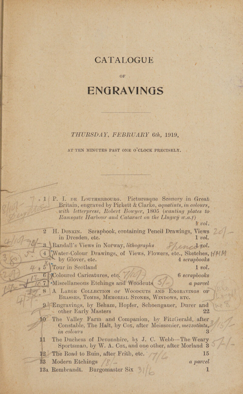 CATALOGUE OF - ENGRAVINGS  THURSDAY, FEBRUARY 6th, 1919, AT TEN MINUTES PAST ONE 0’CLOCK PRECISELY. ~  - 1 P. I. pe. Lovruerpoure. Picturesque Scenery in Great ~.. Britain, engraved by Pickett &amp; Clarke, aquatints, in colours, oe with letterpress, Robert Bowyer, 1805 (wanting plates to Ramsgate Harbour and Cataract on the Llugwy w.a.f) V vol: “O Hy Donxin. Serapbook, containing Pencil Drawings, Views ~¢) ONS See in Dresden, ete. | 1 vol. LF -3_\ Randall’ s Views i in Notway, lithographs. Pn pe oi vol. ae itr -Colour Drawings, of Views, Flowers, ete., ‘Ghotchea, WwMM tse en” by Glover, ete. ; 4 scrapbooks 7 . *\'Pour in Scotland ; wie | 1 vol. Coloured Caricatures, ete. ) >... § scrapbooks | '+Miscellaneous Etchings and Woodeuts Sfx, a parcel hips 8 | ‘A Laren ContEection of Woopcuts AND “ENGRAVINGS OF ” Brassss, Tomss, MEMORIAL Stones, WINDOWS, ETC. 9.<Engravings, by Beham, Hopfer, Schoengauer, Durer and” i a  gg eae other Barly Masters 22: Ao ‘The Valley Farm and Companion, by FitzGerald,. after .. <7 {> Constable, The Halt, by Cox, after Meissonier, mezzotints,< s in-colours 7.97 3 {1 The Duchess of Devonshire, by J. C. Webb-—The Weary Sportsman, by W. A. Cox, and one other, after Morland 8 : 2.) The Road to Ruin, after Frith, etc.” 9” » 15 Saar “13 Modern Etchings : AS 7 Mg a parcel ‘@ 4 ’ 18a Rembrandt. Burgomaster Six S/f, | 3 
