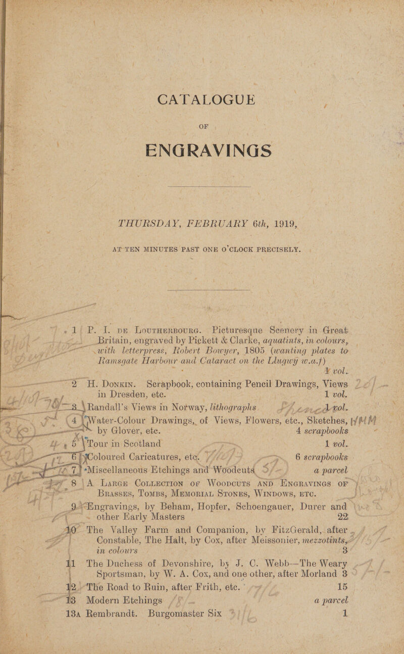 CATALOGUE OF - ENGRAVINGS  THURSDAY, FEBRUARY 6th, 1919, AT TEN MINUTES PAST ONE 0’CLOCK PRECISELY. ~  - 1 P. I. pe. Lovruerpoure. Picturesque Scenery in Great ~.. Britain, engraved by Pickett &amp; Clarke, aquatints, in colours, oe with letterpress, Robert Bowyer, 1805 (wanting plates to Ramsgate Harbour and Cataract on the Llugwy w.a.f) V vol: “O Hy Donxin. Serapbook, containing Pencil Drawings, Views ~¢) ONS See in Dresden, ete. | 1 vol. LF -3_\ Randall’ s Views i in Notway, lithographs. Pn pe oi vol. ae itr -Colour Drawings, of Views, Flowers, ete., ‘Ghotchea, WwMM tse en” by Glover, ete. ; 4 scrapbooks 7 . *\'Pour in Scotland ; wie | 1 vol. Coloured Caricatures, ete. ) &gt;... § scrapbooks | '+Miscellaneous Etchings and Woodeuts Sfx, a parcel hips 8 | ‘A Laren ContEection of Woopcuts AND “ENGRAVINGS OF ” Brassss, Tomss, MEMORIAL Stones, WINDOWS, ETC. 9.&lt;Engravings, by Beham, Hopfer, Schoengauer, Durer and” i a  gg eae other Barly Masters 22: Ao ‘The Valley Farm and Companion, by FitzGerald,. after .. &lt;7 {&gt; Constable, The Halt, by Cox, after Meissonier, mezzotints,&lt; s in-colours 7.97 3 {1 The Duchess of Devonshire, by J. C. Webb-—The Weary Sportsman, by W. A. Cox, and one other, after Morland 8 : 2.) The Road to Ruin, after Frith, etc.” 9” » 15 Saar “13 Modern Etchings : AS 7 Mg a parcel ‘@ 4 ’ 18a Rembrandt. Burgomaster Six S/f, | 3 