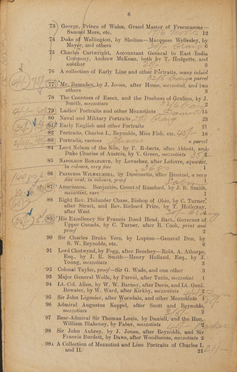  73) George, bite of Wales, Grand Master of opr pemasons toe  Samuel More, etc. a on Ce ay 7A Duke of Wellington, by Skelton ~Marguess Wellesley, by ey Meyer, and others — eb ie | 15 Charles C Cartwright, Accountant General A Back ‘Tndia Company, Andrew McKean, book, ey A { used oe   another ont | 3 ‘76 A collection of Karly Line and other Portraits many inlaid se ae SLAs rected parcel a (Ge “Mr, Ramsden, by J. Jones, after Heavies mezzotint, and two Se fine 7 obners : a ‘78 The Countess of Essex, and the nisoe uF Gratton, ae J. is | Smith, mezzotints A lof ey Oe ot pid | a st 79) Ladies’ Portraits and other ial Ss. eK AB: 80. Naval and Military Portraits.77/4 fotace | 23 Ws jockey Karly English and other Portraits | F ye ae if 82 Portraits, Charles dls ete. ae, Hish, ete. 640 A AGT, ye 83) Portraits, var 10US. >) Lm, 2 _ a ae “S47 “Lord Nelson of the he: o p. Pap aa after aN anihy Duke Charles of Atisteis, by V. Green, mezzotints Ae: fe 85 ‘Naponnon Bonaparre, by Levachez, after Lefevre, aquatént, “in colours, very fine | wer? ~- 86 Princess WILeELMINA, by Faslouviis Chior Hentzel, a very : fine oval, in colours, p? ‘oof | 7 Lee spo UL a (81) * Americana. Benjamin, Count of Rumford, by JR. Smith, wt mezzolint, rare ~~ nf ‘88 Right Rev. Philander Chase, Bishop of Ohio, by (. Turner’ after Strutt, and Rev. Richard Price, by, a Eto Lowey, if after West es Lo wet a. ay ‘ M 69) “His Excell lency Sir Francis Bond Head, Bart., Governor of ¢ =. Upper Canada, by C. Turner, after B. Cook, print and Pa Gor ese 2 90 Sir Charles Broke Vere, by Lupton—General Don, by | S. W. Reynolds, ete. oe  “91 Lord Chetwynd, by Fogg, after Beechey—Robt. A. Athorpe, Bisg., by: ahs As Sa ay Holland, Esq., by J.) |  a Young, mezzotints 3 a ‘92 Colonel Taylor, proof—Sir G. Wadd and one other Bt “e 98 Major General Wolfe, by Purcel, after Turin, mezzotint 1 oe G4 14 Col Allen, by W. W. Barney, after Devis, and bt -Genl. | Gay . Bowater, by W. Ward, after Kirkby, mezzotints 4, Pa Ae Se Me s| eek ‘95 Sir John Ligonier, after Worsdale, and other Meazotinis ics 96 Admiral Augustus Keppel, after Scott eo Beeld: f  mezzotints i 2 ‘97 Rear-Admiral Sir Thoma. Louis, by Daniell, and the Hon.., William Blakeney, by Faber, mezzotints it Pat bam Qi 98 Sir John Aubrey, by J. Jones, after Reynoldé, and ‘gi 2 Francis Burdett, by Dawe, after Woodhouse, mezzotints 2 98a A Collection of Mezzotint and Line Portraits of Charles I. and IT.’ | | ee ‘   