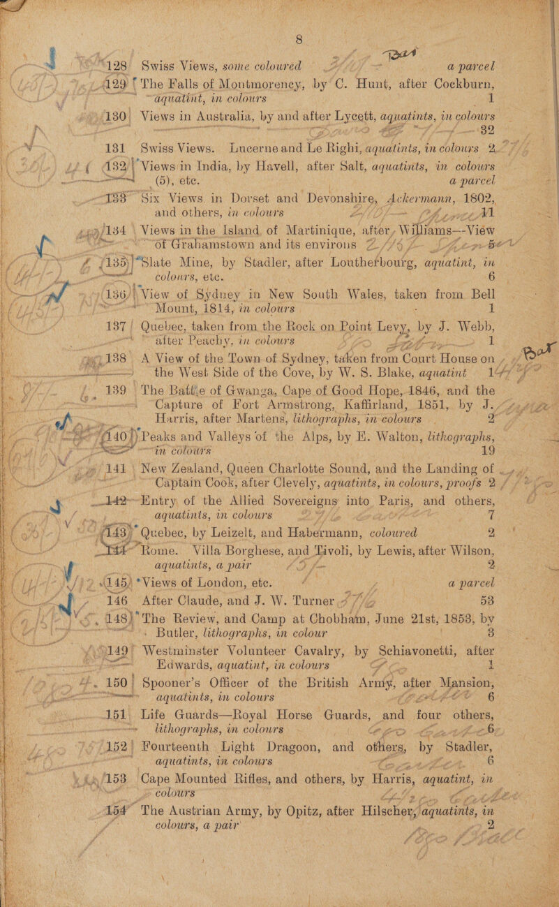   4) t } I jel one 3 + Alte A a ¥ Fee Me a “128 Sais Views, some coloured’ (\ eA eo 0. oo ae parcel J} Fe Aa ‘The Falls of Montmoreney, by C. Mune after Cockburn : ry ae! Eee * “aquatint, in colours 1 | : (180) eas in ee ia, ces and after yee, EAD am colours | # &amp; Ae ns i to 0 eee ? “659 A ¥ 181 Swiss Views. Lucerne and he Right ueiits, an hie Of pf | Ae £2 G38 Ag Views in India, by Havell, after Salt, aquatints, in ‘colours a i K Fs mmnalincanenttttribaced | Gay ate. | a par cel bane / -¥§8° Six Views. in Dorset and Devonshire, eel ick 1802, e | and others, tn colours kof (ff? a a be sige Views in the Island of Martinique, sine iams-—View pes ‘of Grahamstown and its environs L/7op- 3 od |  ig ; 35)!Slate Mine, by Stadler, after “hihalone fet Ae ie a ca colours, ete. 62 (30)| “View of Sydney _ in Bene South Wales, bane from Bell me in gene Mount, 1814, in colours. 1 187) Quebec, taken from the Rock on. Hount Levy, by AE ge re Fe bey Pe achy, i colow's a: be, IB 1 c i 138° A View of the Town of Sydney, ion from Court Ho ase on /  = ‘the West Side of the Cove, by W. 8. Blake, aquatint 147 Lp 7 f°. ¥89\1 The Battie of Gwanga, Cape of Good Hope, 1846, and the : eo rrteeeeemes “Capture of Fort Armstrong, Kaffirland, 1851, by Jf fagigee   Regt ee Harris, after Martens, lithographs, in lous a “Aaoly Peaks and Valleys of the Alps, by E. Walton, lithegraphs, «= eS - “in Colours LQ _ poe: New Zealand, Queen Charlotte Sound, and the Landingof ¢ ue | ~ Captain Cook, after Clevely, aquatints, in colours, ‘proofs 2/7 ay Oo =e “Entry, of the Allied ered into ies and others, Oy Poe _ aquatints, in colours Ay fb ae ne Lag Lo vs (ca Quebec, by Leizelt, and iaeoiann: an nea oe £°Tome. Villa Borghese, ee aaavon, by Laie after Wilson, aquatints, a pair COS : 2 a a jie 145) *Views of London, ete. A: ene: a parce. ay, 146 After Claude, and J. W. Turner $f Gg . 58 f . 48) The Review, and Camp at Chobham, June 21st, 1858, by a “Butler, lithographs, in colour 8 2 149° Westminster Volunteer Cavalry, Px Sone after ato e — Edwards, aquatint, in colours wf i DP tus Bs 150 | Spooner’s Officer of the British pedek after 3 Mansion, Uhm agquatints, in colours CHALE OO 6 151 Life Guards—Royal Horse Guards, and four others, : . ~~ ltthographs, in colours ogo ne ee hee BF // (152) Fourteenth Light Dragoon, and others, by Suede. an ane aquatints, wm colours , em . ut 6 toe Cape Mounted Rifles, and others, by Harris, aquatint, oN » colours Cp Lh in, “Mot | tot “The Austrian Army, by Opitz, after Hilscher, aquatints, ie &gt; - colours, @ pair | : pr sere 2  