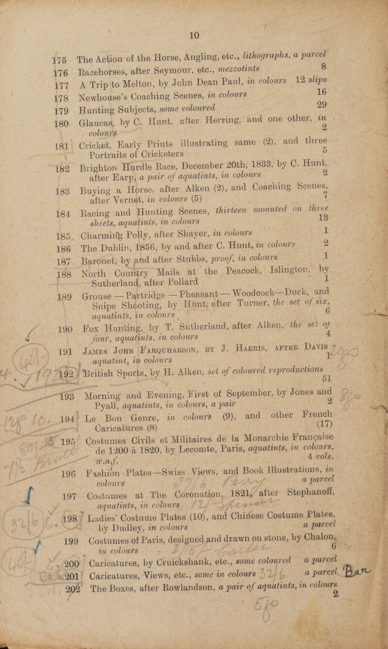                       475, ‘The Action of the Horse, Angling, etc., lithographs, a a par cel 176 Racehorses, after Seymour, etc., mezzotints — 8 177. A Trip to Melton, by John Dean Paul, in colours 12 slips : 178 Newhouse’s Coaching Scenes, in colours 16 179 Hunting Subjects, some coloured — | ps 180 Glaucas, by C. Hunt, after Herring, and one other, mM 4. colours 2: 181 Cricket, Early hints illustrating same (2), and three Portraits of Cricketers 5 182 Brighton “Hurdle Race, December 20th, 18838, by C. Hunt, after Harp, a pair of aquatints, in colours - 2 183 Buying a Horse, after Alken (2), and poe Scenes, after Vernet, in colowrs (5) 7 184 ‘Racing and Hunting Scenes, thir teen ee on three sheets, aquatints, m colours 13 185. Charming Polly, after Shayer, i colours _ eu Sees. 186 The Dublin, 1856, by and after C. Hunt, m coboura 658 187. Baronet, by ; and after Stubbs, proof, in colours Cue 188 North Country Mails at ‘the Peacock, Islington, “by ‘Sutherland, after Pollard pbs 189 Grouse — Partridge — Pheasant — Woodeock—=Duck, and | Snipe Shooting, by Hint. after Turner, the set of six, aquatints, i colours | — a OS ce 190 Fox Hunting, by T Se aane, ‘alien Alken, the set of   a four, aquatints, in colours an Lig ‘ 191 James Joun Farquuarson, By J. Harris, AFTER Divie Fg a \ ie agar ae aquatint, mm colours Ye I beat ong Sy ee, 192) British you na H. Alken, set of coloured piued Caer 198 areaning and Hunan First of September, ig Jones and ae et | — -Pyall, aquatints, in colowrs, a paw ON 2 PA” EDs. 194! Le Bon Genre, in colows (9), and other French | gum. Caricatures (9) | : ely)  : x 195, Costumes Civils et Militaires ‘de la Monarchie Francaise de 1200 a 1820, PY Lecomte, Paris, se aot in colours, of ee ee es ad 4 vols. ee “196 Fashion - Plates —Swiss Views, and Book Illustrations, im oat er colours | ALG org a parcel | i 197 Costumes at The Coronation, 1821, ‘after Sap uy a aguatinis, in coloutg, Pty” gee Vv 1 eote 7 198] ' Ladies’ Costume Plates (10), ane Chadoae Costume Plaice, PL er by Dudley, in colours. POA aheearOeh 6 5 Cg ae 199 Costumes of Paris, ee ppd drawn 0 on n stone, by. tae ee oe. tit COLOUTS Pie Ke &amp; 3 foto. 6222 ¢ Las RS - 200° Caricatures, by Chetan o some colo edo a parcel : WE 201) Caricatures, Views, etc., some am colours ~ we, it | a parcel.” * 208 The Boxes, after Rowlandson, a a pair of agiuatints, mn colours ee 