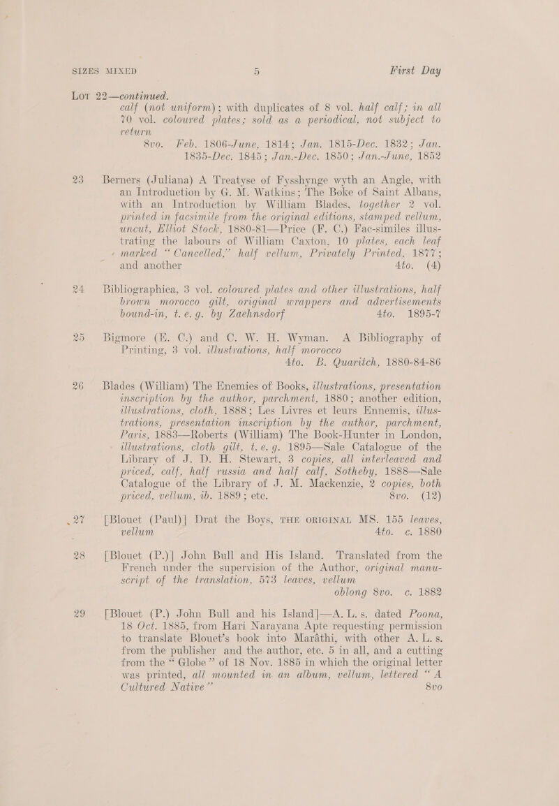 First Day or raw) OU 26 29 calf (not uniform); with duplicates of 8 vol. half calf; wm all 70 vol. coloured plates; sold as a periodical, not subject to return 8vo. Heb. 1806-June, 1814; Jan. 1815-Dec. 1832; Jan. 1835-Dec. 1845; Jan.-Dec. 1850; Jan.-June, 1852 Berners (Juliana) A Treatyse of Fysshynge wyth an Angle, with an Introduction by G. M. Watkins; The Boke of Saint Albans, with an Introduction by William Blades, together 2 vol. pruuted in facsimile from the original editions, stamped vellum, uncut, Elliot Stock, 1880-81—Price (F. C.) Fac-similes illus- trating the labours of William Caxton, 10 plates, each leaf 1 marked “ Cancelled,’ half vellum, Privately Printed, 1877; and another 4to. (4) Bibliographica, 3 vol. coloured plates and other illustrations, half brown morocco gilt, original wrappers and advertisements bound-in, t.e.g. by Zaehnsdorf Ato. 1895-7 Printing, 3 vol. alustrations, half morocco 4to. B. Quaritch, 1880-84-86 Blades (Wilham) The Enemies of Books, illustrations, presentation inscription by the author, parchment, 1880; another edition, illustrations, cloth, 1888; Les Livres et leurs Ennemis, ilus- trations, presentation inscription by the author, parchment, Paris, 1883-——Roberts (Wilham) The Book-Hunter in London, ulustrations, cloth gilt, t.e.g. 1895—Sale Catalogue of the Library of J. D. H. Stewart, 3 copies, all interleaved and priced, calf, half russia and half calf, Sotheby, 1888—Sale Catalogue of the Library of J. M. Mackenzie, 2 copies, both priced, vellum, 1b. 1889; etc. 8v0. (12) [Blouet (Paul)| Drat the Boys, THE orIGrnaL MS. 155 leaves, vellum Ato. c. 1880 [Blouet (P.)| John Bull and His Island. Translated from the French under the supervision of the Author, original manu- script of the translation, 573 leaves, vellum oblong 8vo. c. 1882 [Blouet (P.) John Bull and his Island|—A. L.s. dated Poona, 18 Oct. 1885, from Hari Narayana Apte requesting permission to translate Blouet’s book into Marathi, with other A. L.s. from the publisher and the author, etc. 5 in all, and a cutting from the “ Globe” of 18 Nov. 1885 in which the original letter was printed, all mounted in an album, vellum, lettered “A Cultured Natwe” 8vo