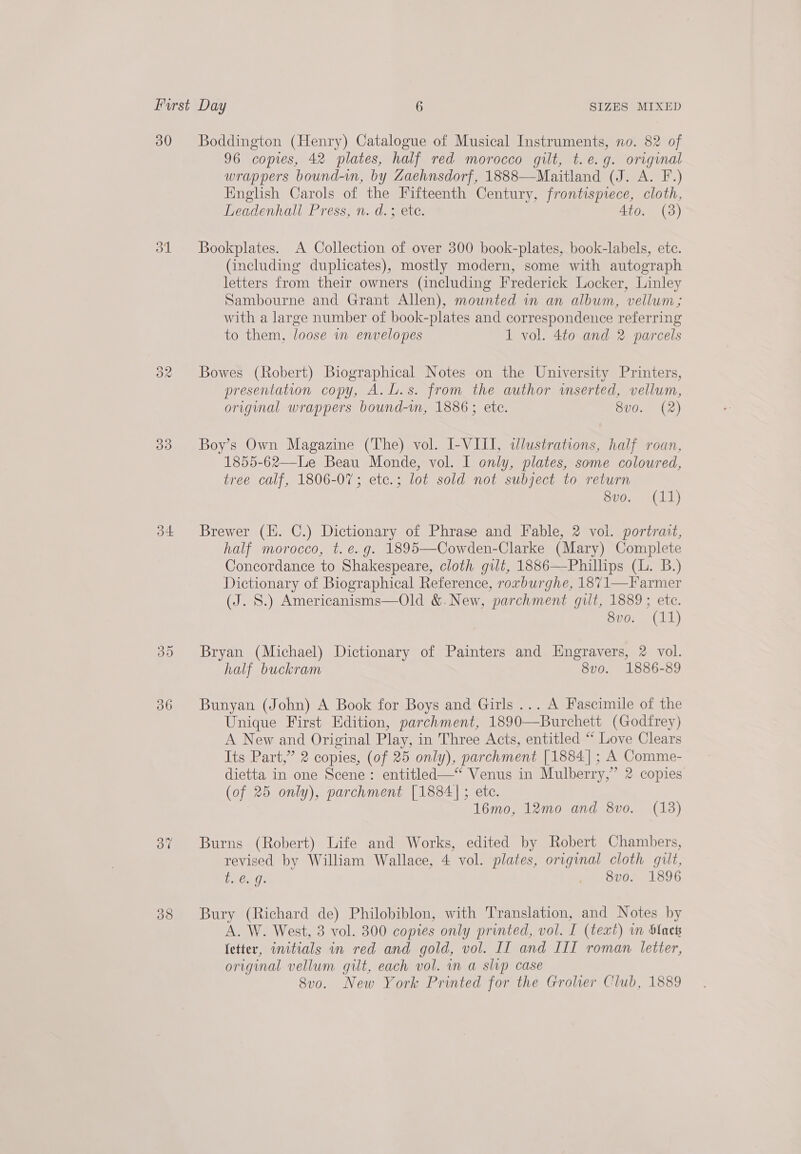 30 ol 3d d4 30 36 Oo” Boddington (Henry) Catalogue of Musical Instruments, no. 82 of 96 copies, 42 plates, half red morocco gilt, t.e.g. original wrappers bound-m, by Zaehnsdorf, 1888—Maitland (J. A. F.) English Carols of the Fifteenth Century, frontispiece, cloth, Leadenhall Press, n. d.; ete. Ato. (3) Bookplates. A Collection of over 300 book-plates, book-labels, ete. (including duplicates), mostly modern, some with autograph letters from their owners (including Frederick Locker, Linley Sambourne and Grant Allen), mounted in an album, vellum; with a large number of book-plates and correspondence referring to them, loose in envelopes 1 vol. 4to and 2 parcels Bowes (Robert) Biographical Notes on the University Printers, presentation copy, A.L.s. from the author imserted, vellum, original wrappers bound-vn, 1886; ete. 8vo. (2) Boy’s Own Magazine (The) vol. I-VIII, idlustrations, half roan, 1855-62—Le Beau Monde, vol. I only, plates, some coloured, tree calf, 1806-07; ete.; lot sold not subject to return Bio, 41h) Brewer (Hi. C.) Dictionary of Phrase and Fable, 2 vol. portrait, half morocco, t.é.g. 1895—Cowden-Clarke (Mary) Complete Concordance to Shakespeare, cloth gilt, 1886—Phillips (L. B.) Dictionary of Biographical Reference, rovburghe, 1871—Farmer (J. S.) Americanisms—Old &amp;.New, parchment guilt, 1889; ete. 80. (11) Bryan (Michael) Dictionary of Painters and Engravers, 2 vol. half buckram 8vo. 1886-89 Bunyan (John) A Book for Boys and Girls ... A Fascimile of the Unique First Edition, parchment, 1890—Burchett (Godfrey) A New and Original Play, in Three Acts, entitled “ Love Clears Its Part,” 2 copies, (of 25 only), parchment [1884]; A Comme- dietta in one Scene: entitled—* Venus in Mulberry,” 2 copies (of 25 only), parchment [1884]; etc. 16mo, 12mo and 8vo. (13) Burns (Robert) Life and Works, edited by Robert Chambers, revised by William Wallace, 4 vol. plates, original cloth gilt, OMI . 8vo. 1896 Bury (Richard de) Philobiblon, with Translation, and Notes by A. W. West, 3 vol. 300 copies only printed, vol. I (text) in blaets fetter, initials in red and gold, vol. II and III roman letter, original vellum gilt, each vol. in a slip case 8vo. New York Printed for the Grolier Club, 1889