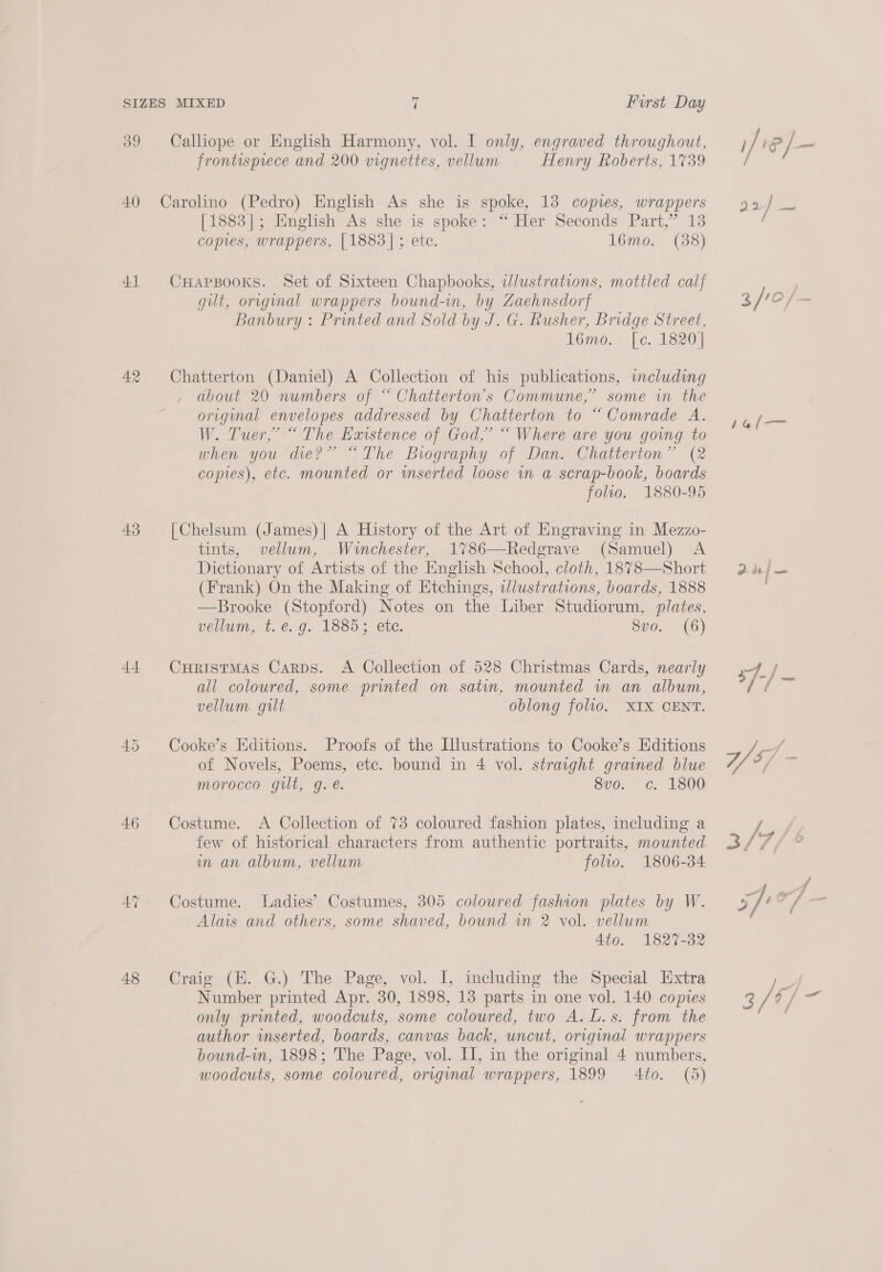 40) 43 44 46 48 MIXED ‘ Furst Day frontisprece and 200 vignettes, vellum Henry Roberts, 1739 [1883]; English As she is spoke: “ Her Seconds Part,” 13 comes, wrappers, [1883]; ete. 16mo. (38) CHapsBooks. Set of Sixteen Chapbooks, illustrations, mottled cal] gilt, origmal wrappers bound-in, by Zaehnsdorf Banbury : Printed and Sold by J. G. Rusher, Bridge Street, 16mo. |[c. 1820] Chatterton (Daniel) A Collection of his publications, including about 20 numbers of “ Chatterton’s Commune,” some in the original envelopes addressed by Chatterton to “Comrade A. W. Tuer,’ “ The Existence of God,’ “ Where are you going to when you die?” “The Biography of Dan. Chatterton” (2 copies), etc. mounted or wmserted loose in a scrap-book, boards folio. 1880-95 [Chelsum (James)] A History of the Art of Engraving in Mezzo- tints, vellum, Winchester, 1786-—-Redgrave (Samuel) A Dictionary of Artists of the English School, cloth, 1878—Short (Frank) On the Making of Etchings, ilustrations, boards, 1888 —Brooke (Stopford) Notes on the Liber Studiorum, plates, vellum, t. €. g. 1885; ete. Svo. (6) CuristMaAs Carps. A Collection of 528 Christmas Cards, nearly all coloured, some printed on satin, mounted wm an album, vellum gilt oblong folio. XIX CENT. Cooke’s Editions. Proofs of the Illustrations to Cooke’s Editions of Novels, Poems, etc. bound in 4 vol. straight grained blue morocco gilt, g.é. 8v0. ¢. 1800 Costume. A Collection of 73 coloured fashion plates, including a few of historical characters from authentic portraits, mounted im an album, vellum folio. 1806-34 Costume. Ladies’ Costumes, 305 coloured fashion plates by W. Alms and others, some shaved, bound iw 2 vol. vellum Ato. 1827-32 Craig (H. G.) The Page, vol. I,-including the Special Extra Number printed Apr. 30, 1898, 13 parts in one vol. 140 copies only printed, woodcuts, some coloured, two A. L.s. from the author inserted, boards, canvas back, uncut, original wrappers bound-in, 1898; The Page, vol. II, in the original 4 numbers, woodcuts, some coloured, original wrappers, 1899 4to. (5)