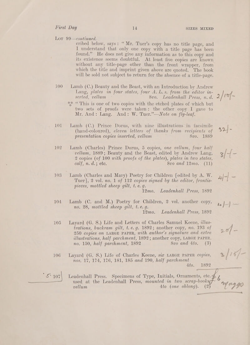 100 101 104 105 106 cribed below, says: “Mr. Tuer’s copy has no title page, and I understand that only one copy with a title page has been found.” He does not give any information as to this copy and its existence seems doubtful. At least five copies are known without any title-page other than the front wrapper, from which the title and imprint given above are quoted. The book will be sold not subject to return for the absence of a title-page. Lamb (C.) Beauty and the Beast, with an Introduction by Andrew Lang, plates wm four states, four A. L.s. from the editor in- serted, vellum ~ 8vo. Leadenhall Press, n. d. two sets of proofs were taken: the other copy I gave to Mr. And: Lang. And: W. Tuer.”’—WNote on fly-leaf. Lamb (C.) Prince Dorus, with nine illustrations in facsimile (hand-coloured), eleven letters of thanks from recipients of presentation copies inserted, vellum 8vo. 1889 Lamb (Charles) Prince Dorus, 5 copies, one vellum, four half vellum, 1889; Beauty and the Beast, edited by Andrew Lang, 2 copies (of 100 with proofs of the plates), plates in two states, calf, n. d.3 ete. 8vo and 12mo. (11) Tuer], 2 vol. no.,1 of 112 copies signed by the editor, frontis- pieces, mottled sheep gilt, t. e.g. 12mo. Leadenhall Press, 1892 Lamb (C. and M.) Poetry for Children, 2 vol. another copy, no. 28, mottled sheep gut, t.e. g. 12mo. Leadenhall Press, 1892 Layard (G. 8.) Life and Letters of Charles Samuel Keene, «lus- trations, buckram gilt, t. e.g. 1892; another copy, no. 193 of 250 copies On LARGE PAPER, with author's signature and extra illustrations, half parchment, 1892; another copy, LARGE PAPER, no. 150, half parchment, 1892 8vo and 4to. (3) Layard (G. 8.) Life of Charles Keene, siz LARGE PAPER copies, nos. 1%, 174, 176, 181, 185 and 190, half parchment Ato. 1892 Leadenhall Press. Specimens of Type, Initials, Ornaments, etc. used at the Leadenhall Press, mounted in two scrap-books vellum Ato (one oblong). (2) Poe 3/ % Wi ct FH fe