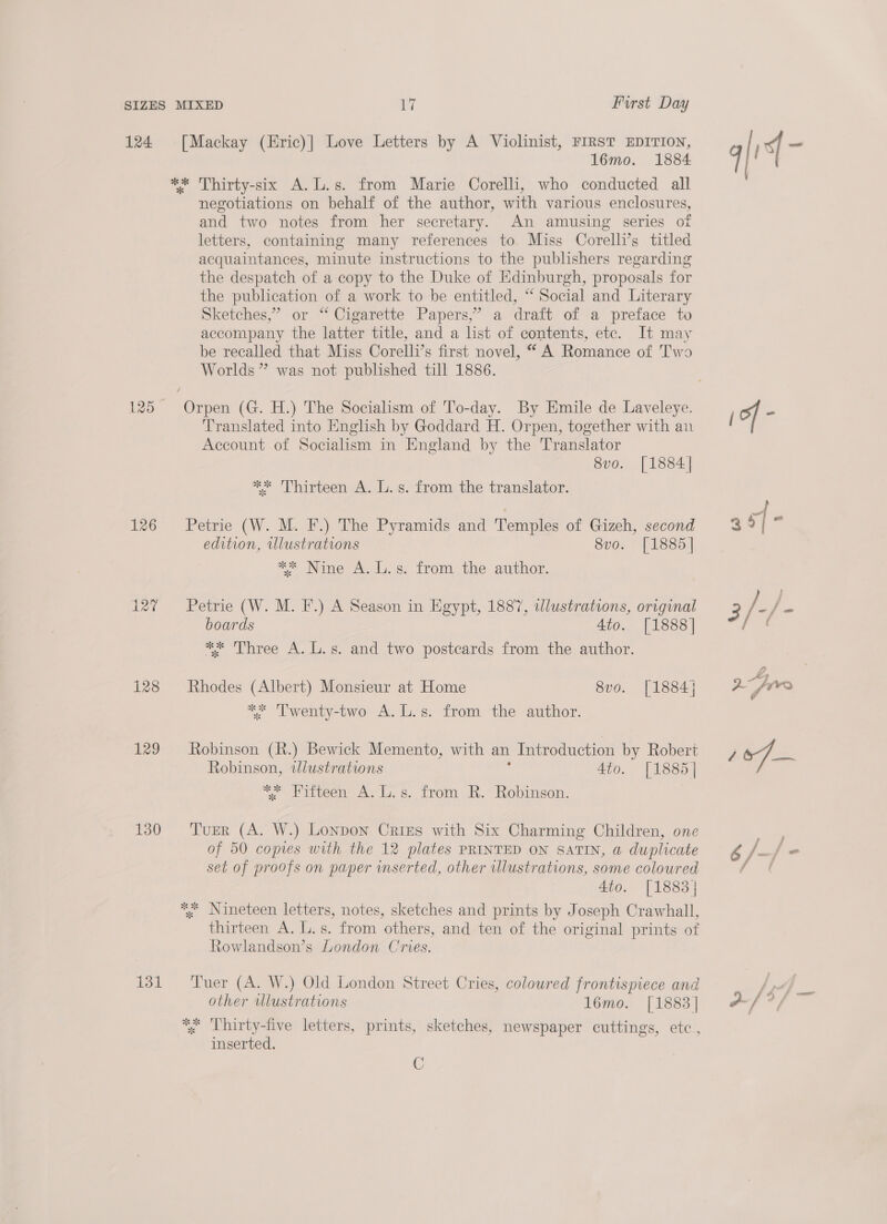 124 126 127 128 129 130 131 [Mackay (Eric)] Love Letters by A Violinist, FIRST EDITION, 1l6mo. 1884 negotiations on behalf of the author, with various enclosures, and two notes from her secretary. An amusing series of letters, containing many references to. Miss Corelli’s titled acquaintances, minute instructions to the publishers regarding the despatch of a copy to the Duke of Edinburgh, proposals for the publication of a work to be entitled, “ Social and Literary Sketches,” or “ Cigarette Papers,’ a draft of a preface to accompany the latter title, and a list of contents, etc. It may be recalled that Miss Corelli’s first novel, “ A Romance of Two Worlds ” was not published till 1886. Translated into English by Goddard H. Orpen, together with an Account of Socialism in England by the Translator 8vo. [1884] ** Thirteen A. L.s. from the translator. Petrie (W. M. F.) The Pyramids and Temples of Gizeh, second edition, illustrations 8vo. [1885] ** Nine A. L.s. from the author. Petrie (W. M. F.) A Season in Egypt, 1887, illustrations, original boards 4to. [1888] ** Three A. L.s. and two postcards from the author. Rhodes (Albert) Monsieur at Home 8vo. [1884] ** Twenty-two A. L.s. from the author. Robinson (R.) Bewick Memento, with an Introduction by Robert Robinson, twlustrations 4to. [1885] ~ Eiteeen a2 Ls. irom &amp;.” hobo. Tuer (A. W.) Lonpon Cries with Six Charming Children, one of 50 copies with the 12 plates PRINTED ON SATIN, @ duplicate set of proofs on paper inserted, other wlustrations, some coloured 4to. [1883] thirteen A. L.s. from others, and ten of the original prints of Rowlandson’s London Cries. Tuer (A. W.) Old London Street Cries, coloured frontispiece and other Ulustrations 1l6mo. [1883] inserted. C a ih —r