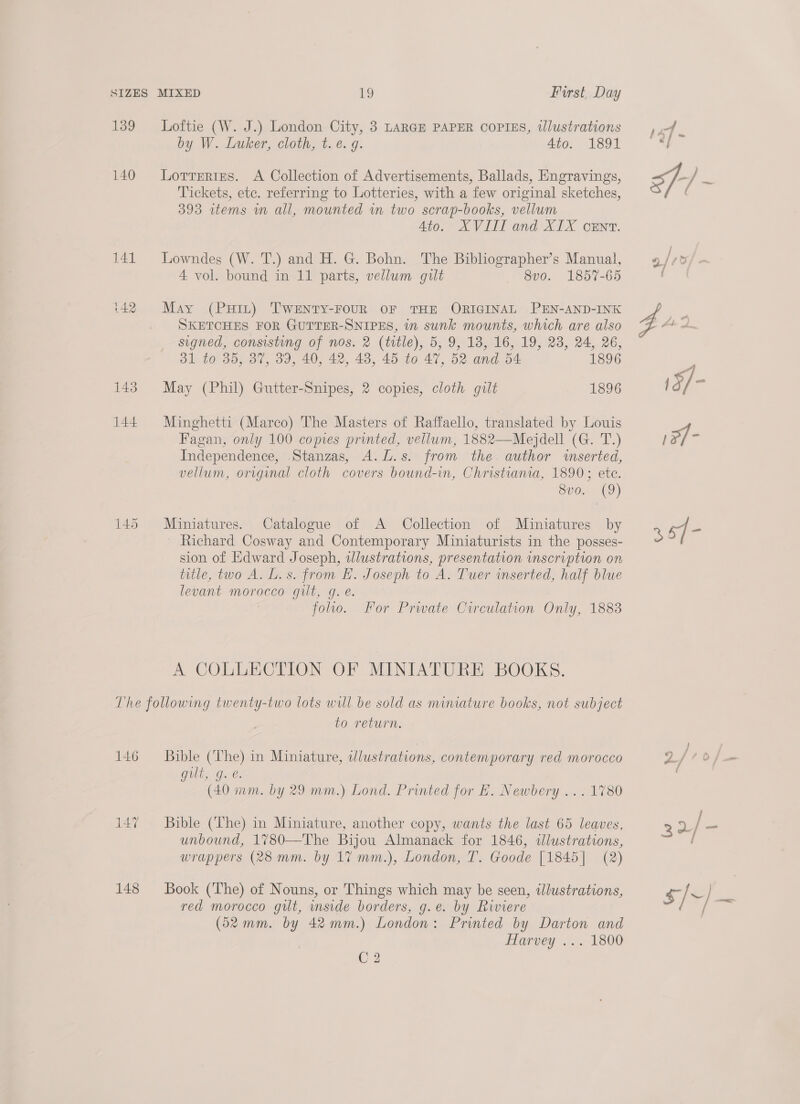 139 Loftie (W. J.) London City, 3 LARGE PAPER COPIES, tlustrations by W. Luker, cloth, t. é. g. 4to. 1891 140 Lorrerizs. A Collection of Advertisements, Ballads, Engravings, Tickets, ete. referring to Lotteries, with a few original sketches, 393 wtems wm all, mounted wm two scrap-books, vellum Ato. XVIII and XIX cEnt. 141 Lowndes (W. T.) and H. G. Bohn. The Bibliographer’s Manual, 4 vol. bound in 11 parts, vellum gilt 8vo. 1857-65 (42 May (PHIL) TWENTY-FOUR OF THE ORIGINAL PEN-AND-INK SKETCHES FOR GUTTER-SNIPES, in sunk mounts, which are also signed, consisting of nos. 2 (title), 5, 9, 18, 16, 19, 23, 24, 26, 31 to 35, 37, 39, 40, 42, 48, 45 to 47, 52 and 54 1896 143. May (Phil) Gutter-Snipes, 2 copies, cloth gilt 1896 144. Minghetti (Marco) The Masters of Raffaello, translated by Louis Fagan, only 100 copies printed, vellum, 1882——Mejdell (G. T.) Independence, Stanzas, A.L.s. from the author wserted, vellum, original cloth covers bound-in, Christiania, 1890; ete. Sve. (9) 145 Miniatures. Catalogue of A Collection of Miniatures by Richard Cosway and Contemporary Miniaturists in the posses- sion of Edward Joseph, wJlustrations, presentation inscription on title, two A. L.s. from H. Joseph to A. Tuer wmserted, half blue levant morocco gilt, g. é. folio. For Prwate Circulation Only, 1883 A COLLECTION OF MINIATURE BOOKS. The following twenty-two lots will be sold as miniature books, not subject to return. 146 = Bible (The) in Miniature, wlustrations, contemporary red morocco Gils, Ge: (40 mm. by 29 mm.) Lond. Printed for E. Newbery ... 1780 147% ~~ Bible (The) in Miniature, another copy, wants the last 65 leaves, unbound, 1780—The Bijou Almanack for 1846, dlustrations, wrappers (28 mm. by 17 mm.), London, T. Goode [1845] (2) 148 Book (The) of Nouns, or Things which may be seen, illustrations, red morocco gilt, mside borders, g.e. by Riviere (52mm. by 42mm.) London: Printed by Darton and Harvey ... 1800 C2 35]-