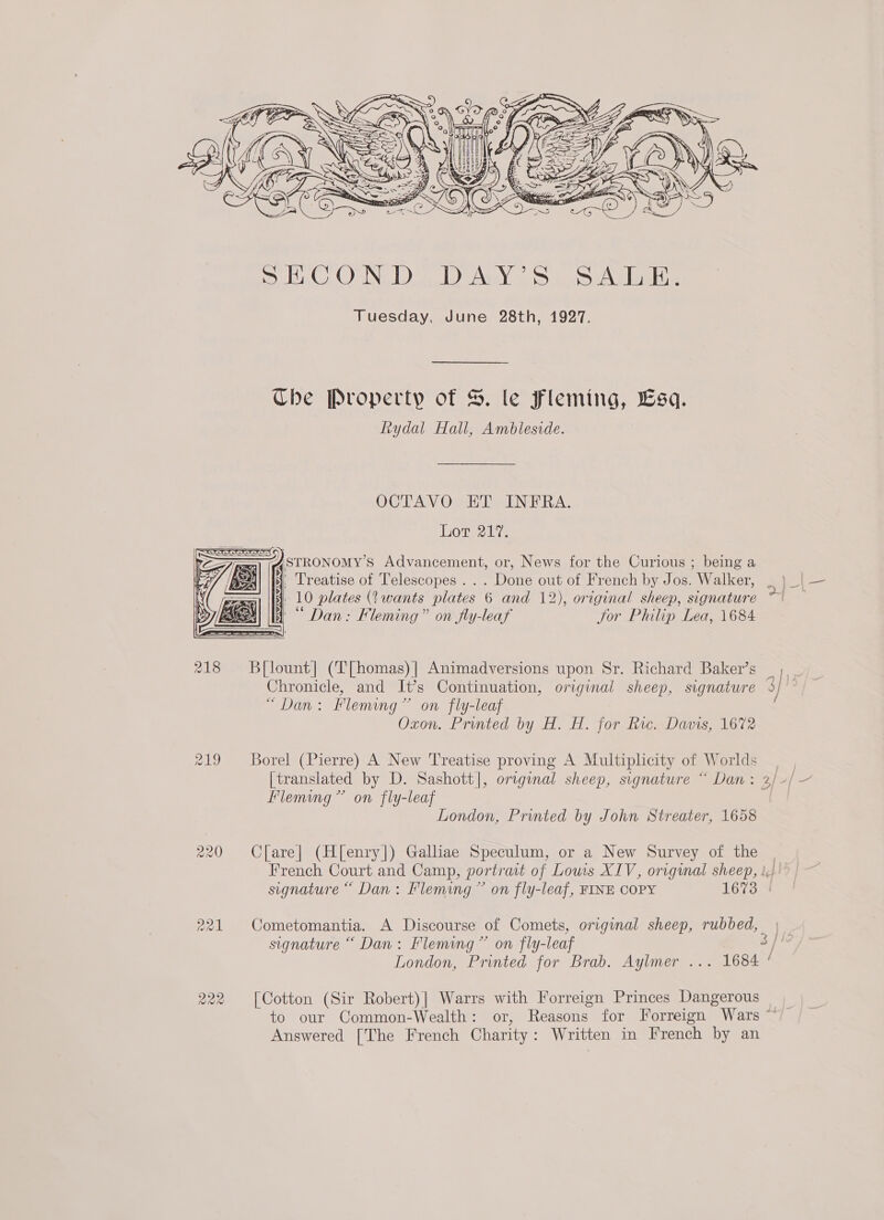  r19 pel  Che Property of S. le Fleming, Lsq. Rydal Hall, Ambleside. OCTAVO. ET INFRA. Lot 21%. i, Treatise of Telescopes... Done out of French by Jos. Walker, 3 10 plates (wants plates 6 and 12), original sheep, signature f ““ Dan: Fleming” on fly-leaf Jor Philip Lea, 1684 B[lount] (T[homas)| Animadversions upon Sr. Richard Baker’s Chronicle, and It’s Continuation, original sheep, signature “Dan: Fleming” on fly-leaf Oxon. Printed by H. H. for Ric. Davis, 1672 Borel (Pierre) A New Treatise proving A Multiplicity of Worlds Fleming” on fly-leaf London, Printed by John Streater, 1658 C[are| (H[enry]) Galliae Speculum, or a New Survey of the signature “ Dan: Fleming” on fly-leaf [Cotton (Sir Robert)| Warrs with Forreign Princes Dangerous Answered [The French Charity: Written in French by an