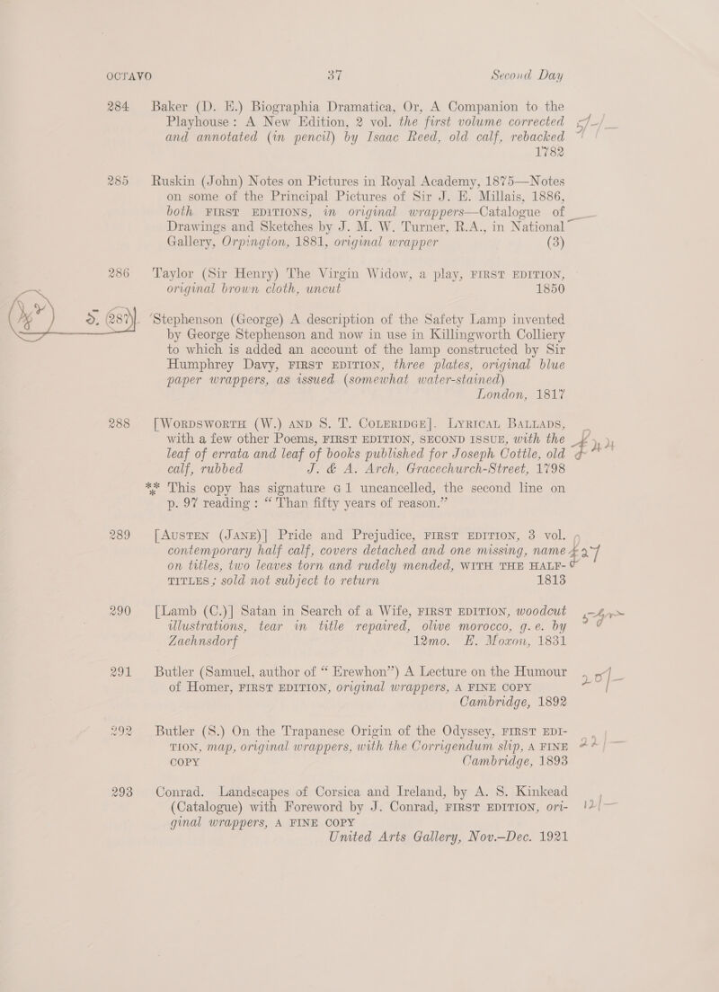 284 Baker (D. EK.) Biographia Dramatica, Or, A Companion to the | Playhouse: A New Edition, 2 vol. the first volume corrected 4_} and annotated (in pencil) by Isaac Reed, old calf, rebacked 1'782 285 Ruskin (John) Notes on Pictures in Royal Academy, 1875—Notes on some of the Principal Pictures of Sir J. HE. Millais, 1886, both FIRST EDITIONS, in original wrappers—Catalogue of _ Drawings and Sketches by J. M. W. Turner, R.A., in National” Gallery, Orpington, 1881, original wrapper (3) 286 ‘Taylor (Sir Henry) The Virgin Widow, a play, FIRST EDITION, origmal brown cloth, uncut 1850 _ ‘Stephenson (George) A description of the Safety Lamp invented by George Stephenson and now in use in Killingworth Colliery to which is added an account of the lamp constructed by Sir Humphrey Davy, FIRST EDITION, three plates, original blue paper wrappers, as issued (somewhat water-stained) London, 1817  288 [WorDsworTH (W.) anD 8. T. CoteRmpGE|. Lyrican BaLnaps, _ with a few other Poems, FIRST EDITION, SECOND ISSUE, with the ye! leaf of errata and leaf of books published for Joseph. Cottle, old F a calf, rubbed J. &amp; A. Arch, Gracechurch-Street, 1798 ** This copy has signature G1 uncancelled, the second line on p. 97 reading: “ Than fifty years of reason.” 289 [AUSTEN (JANE)| Pride and Prejudice, FIRST EDITION, 3 vol. 4 contemporary half calf, covers detached and one missing, name 4 af on titles, two leaves torn and rudely mended, WITH THE HALF- e TITLES ; sold not subject to return 1813 290 [Lamb (C.)] Satan in Search of a Wife, FIRST EDITION, woodcut 4a&gt; ulustrations, tear in title repaired, olive morocco, g.e. by g Zaehnsdorf 12mo. HE. Moxon, 1831 291 Butler (Samuel, author of “ Erewhon”) A Lecture on the Humour z o| s of Homer, FIRST EDITION, original wrappers, A FINE COPY Cambridge, 1892 292 Butler (S.) On the Trapanese Origin of the Odyssey, FIRST EDI- ., | TION, map, original wrappers, with the Corrigendum slip, A FINE * © | COPY Cambridge, 1893 293 Conrad. Landscapes of Corsica and Ireland, by A. 8. Kinkead (Catalogue) with Foreword by J. Conrad, First EDITION, ori- !4/— gal wrappers, A FINE COPY Umted Arts Gallery, Nov.—Dec. 1921