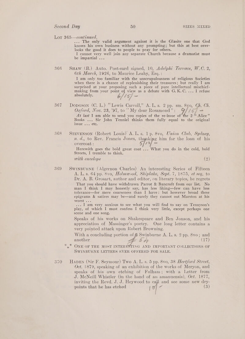 366 367 369  . The only valid argument against it is the Glasite one that God knows his own business without any prompting; but this at best over- looks the good it does to people to pray for others. I cannot very well join any separate Church because a dramatist must be impartial ... Suaw (B.) Auto. Post-card signed, 10, Adelphi Terrace, W.O. 2, 6th March, 1926, to Maurice Leahy, Esq. : I am only too familiar with the unscrupulousness of religious Societies when there is a chance of replenishing their treasures; but really I am surprised at your proposing such a piece of pure intellectual mischief- making from your point o view as a debate with G.K.C. 2.2 1 refuse absolutely. JS fs] —- Sui Dopeson (C. L.) ees Carroll,” A. L.s. 2 pp. sm. 8yo, Ch. Ch. Oxford, Nov. 23, 794, ‘My dear Rosamond”: G//¢7 = At last I am able to +3 you copies of the re-issue of the 2 « Alice ” Books ... Sir John Tenniel thinks them fully equal to the original issue ... etc. STEVENSON (Robert Louis) A. L. s. eo 8vo, Union Club, Sydney, n. d., to Rev. Francis Jones, th g ahi for the loan of his overcoat : spiof= Herewith goes the bold great coat ... What you do in the cold, bold Streets, I tremble to ine with envelope (2) SWINBURNE (Algernon Charles) An interesting Series of Fifteen A. L. s. 64 pp. 8vo, Holmwuod, Shiplake, Sept. 7, 1875, et seq, to Dr. A. B. Grosart, author and editor, on literary topics, he regrets That you should have withdrawn Parrot &amp; Bancroft from our list. No man I think I may honestly say, has less liking—few can have less tolerance—for .mere coarseness than I have: but however broad these epigrams &amp; satires may be—and surely they cannot out Marston at his worst ... .. I am very anxious to see what you will find to say on Tennyson’s play, of which I must confess I think very little, except perhaps one scene and one song. Speaks of his works on Shakespeare and Ben Jonson, and his appreciation of Massinger’s poetry. One long letter contains a very pointed attack upon Robert Browning. Swinburne A ALESS-2 pp re vou and another wpe 2 ff Gh ONE OF THE MOST INTERESTING AND IMPORTANT COLLECTIONS OF SWINBURNE LETTERS (VER OFFERED FOR SALE. . With a concluding portion of    HADEN (Sir I. Seymour) Two A. L. s. 5 pp. 8vo, 38 Hertford Street, Oct. 1879, speaking of an exhibition of the works of Meryon, and speaks of his own etching of Fulham; with a Letter from J. MeNeill Whistler (in the hand of an amanuensis), Oct. 1877, inviting the Revd. J. J. Heywood to cajl and see some new tos we
