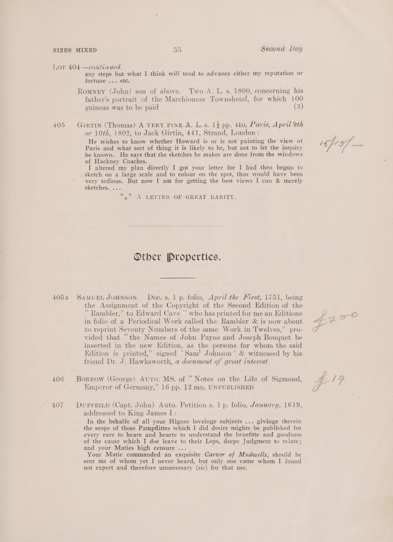 Second Day CH tee] 405 407 any steps but what I think will tend to advance either my reputation or fortune: s.. e6c, father’s portrait of the Marchioness Townshend, for which 100 guineas was to be paid (3) or 10th, 1802, to Jack Girtin, 441, Strand, London: He wishes to know whether Howard is or is not painting the view of Paris and what sort of thing it is likely to be, but not to let the inquiry be known. He says that the sketches he makes are done from the windows of Hackney Coaches. I altered my plan directly I got your letter for I had then begun to sketch on a large scale and to colour on the spot, thus would have been very tedious. But now I am for getting the best views I can &amp; merely sketches, ... to AP EEE OF CROAT RARITY: Other Properties. the Assignment of the Copyright of the Second Edition of the ‘ Rambler,” to Edward Cave * who has printed for me an Editione in folio of a Periodical Work called the Rambler &amp; is now about to reprint Seventy Numbers of the same Work in Twelves,” pro- vided that “the Names of John Payne and Joseph Bouquet be inserted in the new Edition, as the persons for whom the said Edition is printed,” signed ‘Sam! Johnson’ &amp; witnessed by his friend Dr. J. Hawksworth, a document of great interest addressed to King James I: In the behalfe of all your Hignes loveinge subjects ... givinge therein the scope of those Pampflittes which I did desire mighte be published for every eare to heare and hearte to understand the benefitte and goodness of the cause which I doe leave to their Lops, deepe Judgment to relate; and your Maties high censure ... Your Matie commanded an exquisite Carver of Modwells, should be sent me of whom yet I never heard, but only one came whom I found not expert and therefore unnecessary (sic) for that use. SY AN rie