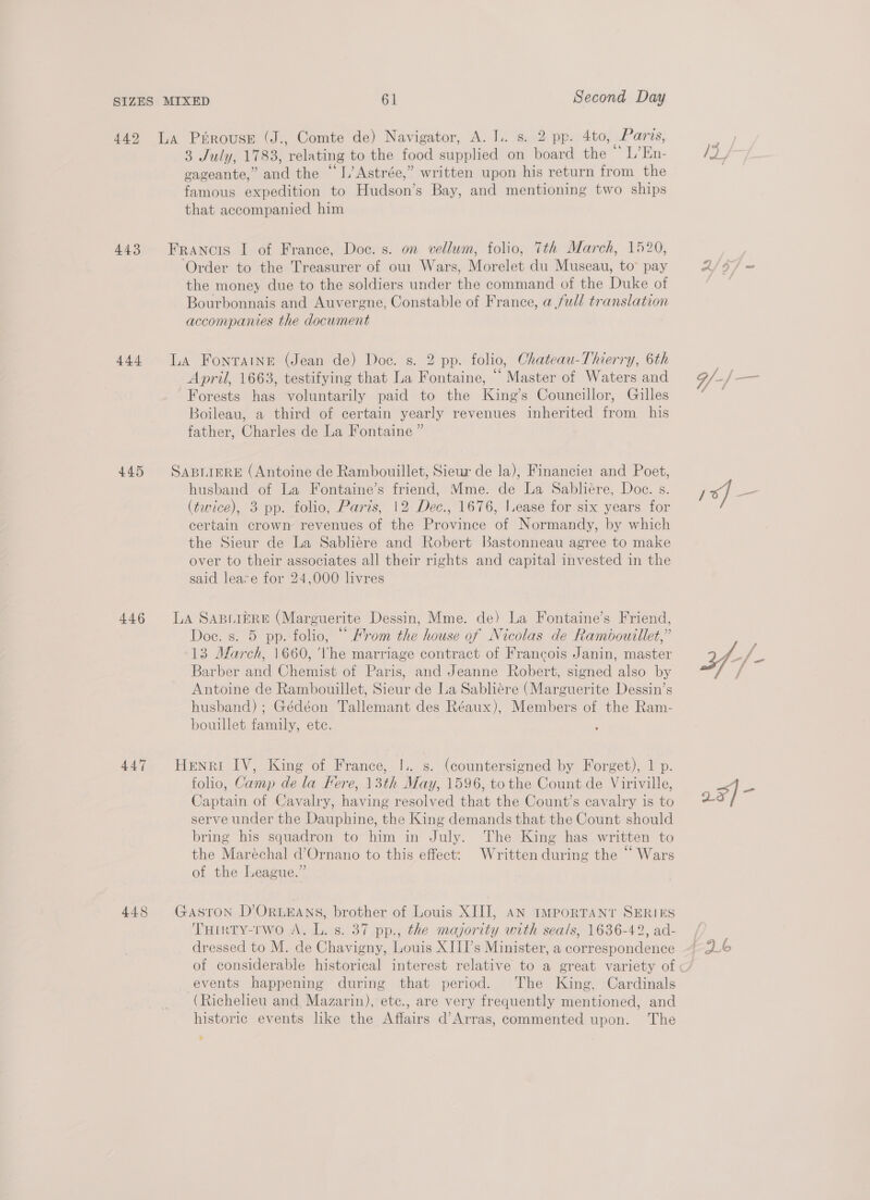 443 4a 445 446 447 448 3 July, 1783, relating to the food supplied on board the ee Og uise cvageante,” and the “1, Astrée,” written upon his return from the famous expedition to Hudson’s Bay, and mentioning two ships that accompanied him Francis I of France, Doc. s. on vellum, folio, 7th March, 1520, ‘Order to the Treasurer of our Wars, Morelet du Museau, to pay the money due to the soldiers under the command of the Duke of Bourbonnais and Auvergne, Constable of France, a full translation accompanies the document LA Fontaine (Jean de) Doc. s. 2 pp. folio, Chateau-Thierry, 6th April, 1663, testifying that La Fontaine, ““ Master of Waters and Forests has voluntarily paid to the King’s Councillor, Gilles Boileau, a third of certain yearly revenues inherited from his father, Charles de La Fontaine ” SABLIERE (Antoine de Rambouillet, Sieur de la), Financier and Poet, husband of La Fontaine’s friend, Mme. de La Sabliére, Doc. s. (twice), 3 pp. folio, Paris, 12 Dec., 1676, lease for six years for certain crown revenues of the Province of Normandy, by which the Sieur de La Sabliére and Robert Bastonneau agree to make over to their associates all their rights and capital invested in the said leare for 24,000 livres LA SABLIERE (Marguerite Dessin, Mme. de) La Fontaine’s Friend, Doe. s. 5 pp. folio, “ Hrom the house of Nicolas de Rambouillet,” 13 March, 1660, Vhe marriage contract of Francois Janin, master Barber and Chemist of Paris, and Jeanne Robert, signed also by Antoine de Rambouillet, Sieur de La Sabliere (Marguerite Dessin’s husband) ; Gédéon Tallemant des Réaux), Members of the Ram- bouillet family, ete. Henri IV, King of France, I.. s. (countersigned by Forget), 1 p. folio, Camp de la Fere, 13th May, 1596, tothe Count de Viriville, Captain of Cavalry, having resolved that the Count’s cavalry is to serve under the Dauphine, the King demands that the Count should bring his squadron to him in July. The King has written to the Maréchal d’Ornano to this effect: Written during the “ Wars of the League.” GASTON D’ORLEANS, brother of Louis XIII, AN IMPORTANT SERIES Turrty-rwo A, L. s. 37 pp., the majority with seals, 1636-42, ad- dressed to M. de Chavigny, Louis XIII’s Minister, a correspondence events happening during that period. The King, Cardinals (Richelieu and Mazarin), ete., are very frequently mentioned, and historic events like the Affairs d’Arras, commented upon. The KS =] ——