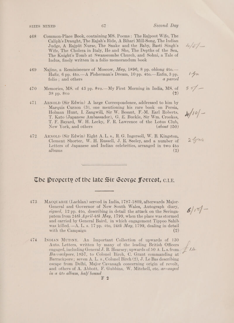 468 469 470 471 472 Common-Place Book, containing MS. Poems: The Rajpoot Wife, The Caliph’s Draught, The Rajah’s Ride, A Bihari Mill-Song, The Indian Judge, A Rajpfit Nurse, The Snake and the Baby, Basti Singh’s Wife, The Cholera in Italy, He and She, The Depths of the Sea, The Knight’s Tomb at Swanscombe Church, and Sohni, a Tale of Indus, finely written in a folio memorandum book Najine, a Reminiscence of Moscow, May, 1896, 8 pp. oblong 4to.— Hafiz, 6 pp. 4to.—A Fisherman’s Dream, 10 pp. 4to.—Enfin, 3 pp. folio ; and others a parcel Memories, MS. of 43 pp. 8vo.—My First Morning in India, MS. of 38 pp. 8vo (2) ARNOLD (Sir Edwin) A large Correspondence, addressed to him by Marquis Curzon (3), one mentioning his rare book on Persia, Holman Hunt, I. Zangwill, Sir W. Besant, F.-M. Earl Roberts, T. Kato (Japanese Ambassador), G. E. Buckle, Sir Wm. Crookes, T. F. Bayard, W. H. Lecky, F. R. Lawrence of the Lotus Club, New York, and others (about 250) ARNOLD (Sir Edwin) Eight A. L. s., R. G. Ingersoll, W. B. Kingston, Clement Shorter, W. H. Russell, J. R. Seeley, and a number of Letters of Japanese and Indian celebrities, arranged in two 4to albums (2)   A473 474 MaAcqQuari&amp; (Lachlan) served in India, 1787-1809, afterwards Major- General and Governor of New South Wales, Autograph diary, signed, 12 pp. 4to, describing in detail the attack on the Seringa- patem from 24th A pril-4th May, 1799, when the place was stormed and carried by General Baird, in which engagement Tippoo Sahib was killed.—A. L. s. 17 pp. 4to, 24¢h Alay, 1799, dealing in detail with the Campaign (3) InpIAN Mutiny. An Important Collection of upwards of 130 Auto. Letters, written by many of the leading British Officers engaged, including General J. B. Hearsey; upwards of 50 A. L.s. from Barvackpore, 1857, to Colonel Birch, C. Grant commanding at Barrackpore; seven A. L. s., Colonel Birch (2), J. Le Bas describing escape from Delhi, Major Cavanagh concerning origin of revolt, and others of A. Abbott, F. Gubbins, W. Mitchell, ete. arranged in a 4to album, half bound