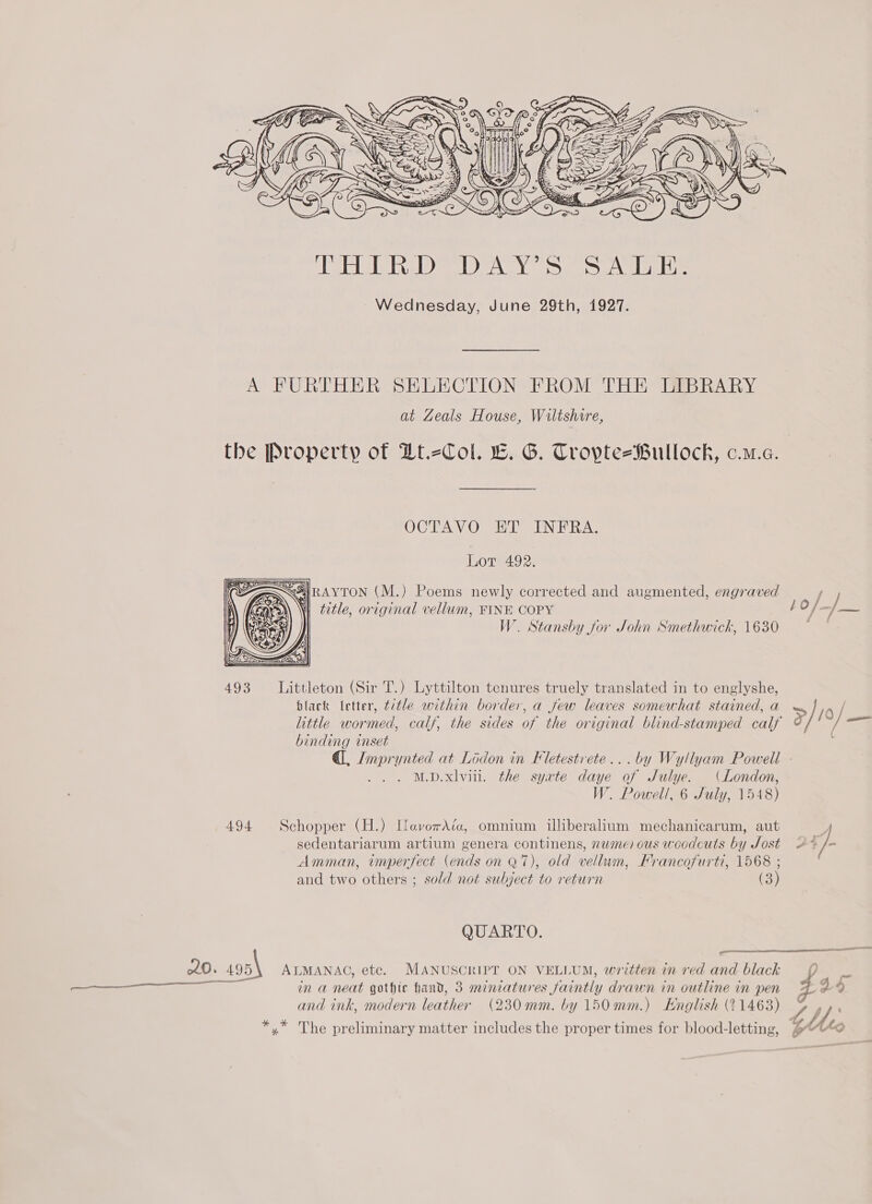  A FURTHER SELECTION FROM THE LIBRARY at Zeals House, Wiltshire, OCTAVO ET INFRA. Lot 492. SSIRAYTON (M.) Poems newly corrected and augmented, engraved ‘| ¢e¢le, original vellum, FINE COPY W. Stansby for John Smethwick, 1630  493 Littleton (Sir T.) Lyttilton tenures truely translated in to englyshe, black letter, title within border, a few leaves somewhat stained, a binding inset M.D.xlviil. the syate daye of JSulye. (London, W. Powell, 6 July, 1548) 494 Schopper (H.) HaverAéa, omnium illiberalium mechanicarum, aut sedentariarum artium genera continens, nume) ous woodcuts by Sost Amman, unperfect (ends on Q7), old vellum, Francofurti, 1568 ; and two others ; sold not subject to return (3) QUARTO.  220. 195\ ALMANAC, etc. MANUSCRIPT ON VELLUM, written in red and black —— _—_—— in a neat gothic hand, 3 mineatures faintly drawn in outline in pen and ink, modern leather (230mm. by 150mm.) English (11463) *,* The preliminary matter includes the proper times for blood-letting,