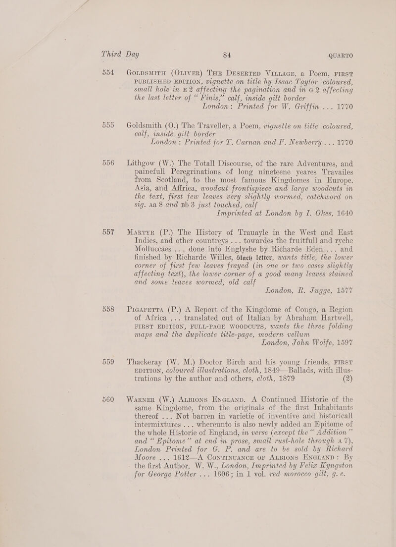 554. 556 559 GOLDSMITH (OLIVER) THE DESERTED VILLAGE, a Poem, FIRST PUBLISHED EDITION, vignette on title by Isaac Taylor coloured, small hole in £2 affecting the pagination and in @ 2 affecting the last letter of “ Finis,” calf, inside gilt border London: Printed for W. Griffin ... 1770 Goldsmith (O.) The Traveller, a Poem, vignette on title coloured, calf, wnside gilt border London : Printed for T. Carnan and F. Newberry ... 1770 Lithgow (W.) The Totall Discourse, of the rare Adventures, and painefull Peregrinations of long nineteene yeares Travailes — from Scotland, to the most famous Kingdomes in Europe. Asia, and Affrica, woodcut frontispiece and large woodcuts in the text, first few leaves very slightly wormed, catchword on | sig. Aa 8 and Bb 3 just touched, calf Imprinted at London by I. Okes, 1640 Martyr (P.) The History of Trauayle in the West and East Indies, and other countreys ... towardes the fruitfull and ryche Molluccaes ... done into Englyshe by Richarde Eden ... and finished by Richarde Willes, Slack {etter, wants title, the lower corner of furst few leaves frayed (im one or two cases slightly affecting teat), the lower corner of a good many leaves stained and some leaves wormed, old calf London, R. Jugge, 1577 PigaFerta (P.) A Report of the Kingdome of Congo, a Region of Africa ... translated out of Italian by Abraham Hartwell, FIRST EDITION, FULL-PAGE Woopcuts, wants the three folding maps and the duplicate title-page, modern vellum London, John Wolfe, 1597 Thackeray (W. M.) Doctor Birch and his young friends, FIRST EDITION, coloured illustrations, cloth, 1849—Ballads, with illus- trations by the author and others, cloth, 1879 (2) WaRNER (W.) ALBIONS ENGLAND. A Continued Historie of the same Kingdome, from the originals of the first Inhabitants thereof ... Not barren in varietie of inventive and historicall intermixtures ... whereunto is also newly added an Hpitome of the whole Historie of England, in verse (except the “ Addition ” and “ Epitome” at end in prose, small rust-hole through a‘), London Printed for G. P. and are to be sold by Richard Moore ... 1612—A CoNTINUANCE OF ALBIONS ENGLAND: By the first Author. W. W., London, Imprinted by Felia Kyngston