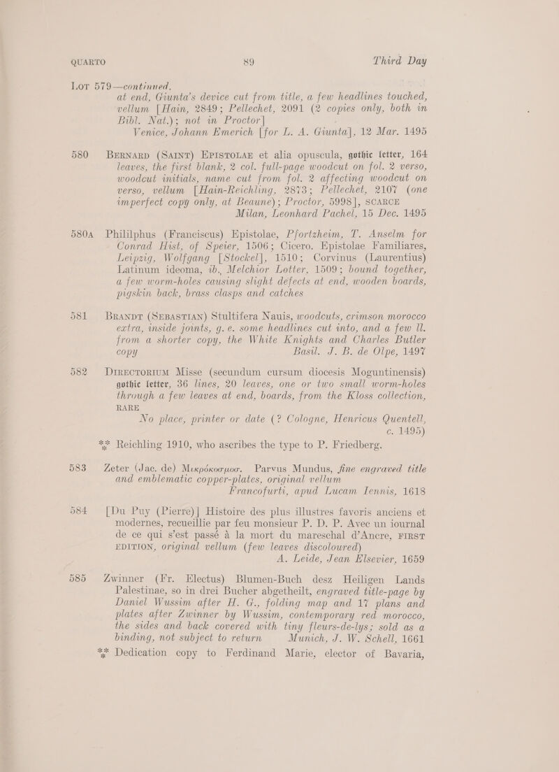 Lor 579—continied, at end, Giunta’s device cut from title, a few headlines touched, vellum [Hain, 2849; Pellechet, 2091 (2 copies only, both wm Bibl. Nat.); not m Proctor | Venice, Johann Emerich [for L. A. Gwunta], 12 Mar. 1495 580 Brrnarp (Sant) EpistouaeE et alia opuscula, gothic letter, 164 leaves, the first blank, 2 col. full-page woodcut on fol. 2 verso, woodcut initials, name cut from fol. 2 affecting woodcut on verso, vellum [Hain-Reichling, 2873; Pellechet, 2107 (one imperfect copy only, at Beaune); Proctor, 5998], SCARCE Milan, Leonhard Pachel, 15 Dec. 1495 580A Phililphus (Franciscus) Epistolae, Pfortzheim, T. Anselm for Conrad Hist, of Speer, 1506; Cicero. Epistolae Familiares, Leipzig, Wolfgang [Stockel|, 1510; Corvinus (Laurentius) Latinum ideoma, 1b. Melchior Lotter, 1509; bound together, a few worm-holes causing slight defects at end, wooden boards, pigskin back, brass clasps and catches 581 Branpt (SEBASTIAN) Stultifera Nauis, woodcuts, crumson morocco extra, inside jomts, g.e. some headlines cut into, and a few Il. from a shorter copy, the White Kmghts and Charles Butler copy Basil. J. B. de Olpe, 149% Or CO wo DrrecToriIuM Misse (secundum cursum diocesis Moguntinensis) gothic letter, 36 lines, 20 leaves, one or two small worm-holes through a few leaves at end, boards, from the Kloss collection, RARE No place, printer or date (? Cologne, Henricus Quentell, c. 1495) ** Reichling 1910, who ascribes the type to P. Friedberg. 583 Zeter (Jac. de) Mexpéxoopoo. Parvus Mundus, fine engraved title and emblematic copper-plates, original vellum Francofurti, apud Lucam Lennis, 1618 Or CO Hs [Du Puy (Pierre)| Histoire des plus illustres favoris anciens et modernes, recueillie par feu monsieur P. D. P. Avec un iournal de ce qui s’est passé 4 la mort du mareschal d’Ancre, FIRST EDITION, original vellum (few leaves discoloured) A. Leide, Jean Elsevier, 1659 585 “winner (Fr. LHlectus) Blumen-Buch desz Heiligen Lands Palestinae, so in drei Bucher abgetheilt, engraved title-page by Damel Wussim after H. G., folding map and 1% plans and plates after Zwinner by Wussim, contemporary red morocco, the sides and back covered with tiny fleurs-de-lys; sold as a binding, not subject to return Mumch, J. W. Schell, 1661 *% Dedication copy to Ferdinand Marie, elector of Bavaria,