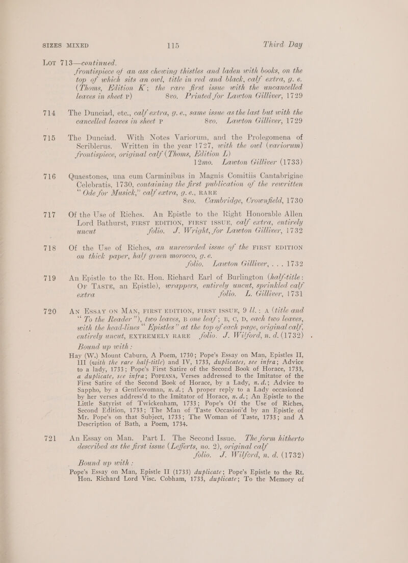 2 aed 714 715 716 718 (ae. 720 721 Frontispiece of an ass chewing thistles and laden with books, on the top of which sits an owl, title in red and black, calf extra, g. e. (Thoms, Edition K; the rare first issue with the uncancelled The Dunciad, ete., calf extra, g.é., same issue as the last but with the The Dunciad. With Notes Variorum, and the Prolegomena of Scriblerus. Written in the year 1727, with the owl (variorum) frontispiece, original calf (Thoms, Edition L) 12mo. Lawton Gilliver (1733) Quaestones, una cum Carminibus in Magnis Comitiis Cantabrigiae Celebratis, 1730, containing the first publication of the rewritten “ Ode for Musick,” calf extra, g.é., RARE 8vo. Cambridge, Crownfield, 1730 Lord Bathurst, FIRST EDITION, FIRST 1SSUE, calf extra, entirely Of the Use of Riches, an wnrecorded issue of the FIRST EDITION on thick paper, half green morocco, g. é. folio. Lawton Gilliver, ... 1732 An Epistle to the Rt. Hon. Richard Earl of Burlington (halftitle : Or Tastr, an Epistle), wrappers, entirely uncut, sprinkled calf extra Folio. L. Gilliver, 1731 An ESSAY ON MAN, FIRST EDITION, FIRST ISSUT, 9 Ul. : A (title and ‘To the Reader”), two leaves, B one leaf; B, C, D, each two leaves, with the head-lines ““ Epistles” at the top of each page, original calf, entirely uncut, EXTREMELY RARE folio. J. Wilford, n. d. (1732) Bound up with : Ill (with the rare half-title) and IV, 1733, duplicates, see infra; Advice to a lady, 1733; Pope’s First Satire of the Second Book of Horace, 1733, a duplicate, see infra; PopEANA, Verses addressed to the Imitator of the First Satire of the Second Book of Horace, by a Lady, 2.d.; Advice to Sappho, by a Gentlewoman, z.d.; A proper reply to a Lady occasioned by her verses address’d to the Imitator of Horace, m.d.; An Epistle to the Little Satyrist of Ttwickenham, 1733; Pope’s Of the Use of Riches, Second Edition, 1733; The Man of Taste Occasion’d by an Epistle, of Mr. Pope’s on that Subject, 1733; The Woman of Taste, 1733; and A Description of Bath, a Poem, 1734. An Essay on Man. Part I. The Second Issue. The form hitherto described as the first issue (Lefferts, no. 2), original calf folio. J. Wilford, n. d. (1732) Bound up with : Pope’s Essay on Man, Epistle II (1733) duplicate; Pope’s Epistle to the Rt. Hon. Richard Lord Visc. Cobham, 1733, duplicate; To the Memory of