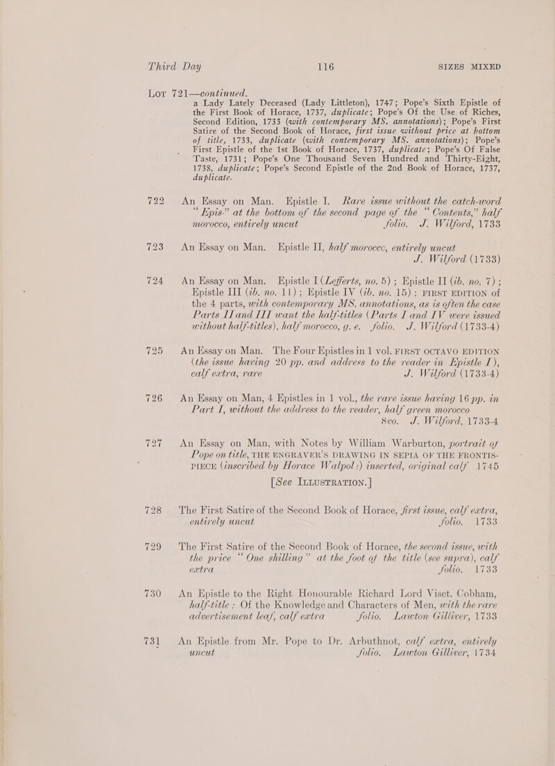 730 731 a Lady Lately Deceased (Lady Littleton), 1747; Pope’s Sixth Epistle of the First Book of Horace, 1737, duplicate; Pope’s Of the Use of Riches, Second Edition, 1733 (with contemporary MS. annotations); Pope’s First Satire of the Second Book of Horace, first issue without price at bottom of title, 1733, duplicate (with contemporary MS. annotations); Pope’s First Epistle of the 1st Book of Horace, 1737, duplicate; Pope’s Of False Taste, 1731; Pope’s One Thousand Seven Hundred and Thirty-Eizht, 1738, duplicate; Pope’s Second Epistle of the 2nd Book of Horace, 1737, duplicate. An Hssay on Man. Epistle I. are issue without the catch-word “ Epis-” at the bottom of the second page of the “ Contents,” half morocco, entirely uncut Jolio. J. Wilford, 1733 An Essay on Man. Epistle I, half morocco, entirely uncut J. Wilford (1733) An Essay on Man. Epistle I (Lefferts, no. 5); Epistle II (2b. no. 7) ; Epistle III (2b. no. 11); Epistle IV (2b. no. 15): FIRST EDITION of the 4 parts, with contemporary MS. annotations, as is often the case Parts Lland IIT want the half-titles (Parts I and IV were issued without half-titles), half morocco, g.e. folio. J. Wilford (1733-4) An Kssay on Man. The Four Epistles in 1 vol. FIRST OCTAVO EDITION (the issue having 20 pp. and address to the reader in Epistle 1), calf extra, rare J. Wilford (1733-4) An Essay on Man, 4 Epistles in 1 vol., the rare issue having 16 pp. in Part I, without the address to the reader, half green morocco 8vo. J. Wilford, 1733-4 An Essay on Man, with Notes by William Warburton, portrait of Pope on title, THE ENGRAVER’S DRAWING IN SEPIA OF THE FRONTIS- PIECE (inscribed by Horace Walpol:) inserted, original calf 1745 [See ILLusTRATION. | The First Satire of the Second Book of Horace, jirst issue, calf extra, entirely uncut Re, AWS! The First Satire of the Second Book of Horace, the second issue, with the price “One shilling” at the foot of the title (sce supra), calf extra | Solio. 1733 An Epistle to the Right Honourable Richard Lord Visct. Cobham, half-title : Of the Knowledge and Characters of Men, with the rare advertisement leaf, calf extra Solio. Lawton Gilliver, 1733 An Epistle from Mr. Pope to Dr. Arbuthnot, calf eatra, entirely