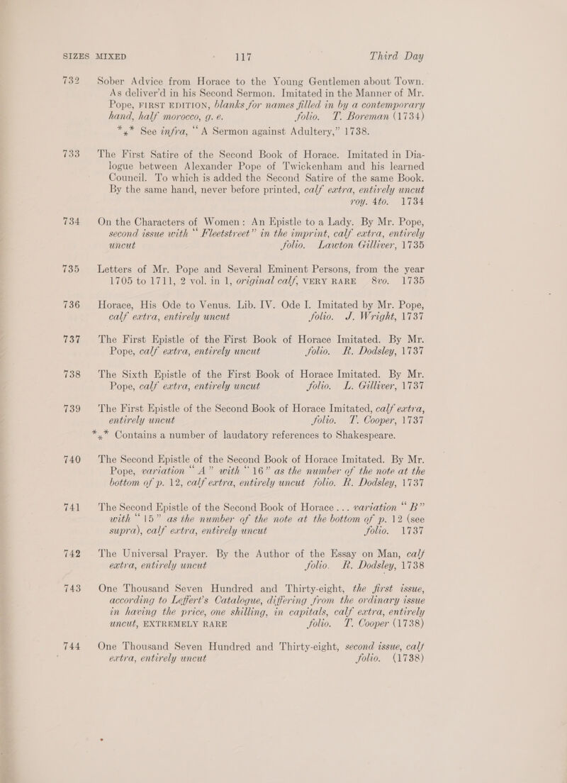 132 733 734 735 736 737 738 139 740 741 744 Sober Advice from Horace to the Young Gentlemen about Town. As deliver’d in his Second Sermon. Imitated in the Manner of Mr. Pope, FIRST EDITION, blanks for names filled in by a contemporary hand, half morocco, g. é. folio. T. Boreman (1734) *.* See infra, “A Sermon against Adultery,” 1738. The First Satire of the Second Book of Horace. Imitated in Dia- logue between Alexander Pope of Twickenham and his learned Council. To which is added the Second Satire of the same Book. By the same hand, never before printed, calf extra, entirely uncut roy. 4to. 1734 On the Characters of Women: An Epistle to a Lady. By Mr. Pope, second issue with “ Fleetstreet” in the imprint, calf extra, entirely uncut Folio. Lawton Gilliver, 1735 Letters of Mr. Pope and Several Eminent Persons, from the year 1705 to 1711, 2 vol. in 1, original calf, VERY RARE 8vo0. 1735 Horace, His Ode to Venus. Lib. IV. Ode I. Imitated by Mr. Pope, calf eatra, entirely uncut Jolio. J. Wright, 1737 The First Epistle of the First Book of Horace Imitated. By Mr. Pope, calf extra, entirely uncut folio. R. Dodsley, 1737 The Sixth Epistle of the First Book of Horace Imitated. By Mr. Pope, calf extra, entirely wncut Folio. L. Gilliver, 1737 The First Epistle of the Second Book of Horace Imitated, calf extra, entirely uncut Jolio. T. Cooper, 1737 *,* Contains a number of laudatory references to Shakespeare. The Second Epistle of the Second Book of Horace Imitated. By Mr. Pope, variation “A” with “16” as the number of the note at the bottom of p. 12, calf extra, entirely uncut folio. R. Dodsley, 1737 The Second Epistle of the Second Book of Horace... variation “ B” with “15” as the number of the note at the bottom of p. 12 (see supra), calf extra, entirely uncut Folio. Vi3T The Universal Prayer. By the Author of the Essay on Man, ca// extra, entirely uncut Solio. R. Dodsley, 1738 One Thousand Seven Hundred and Thirty-eight, the first cssue, according to Leffert’s Catalogue, differing from the ordinary issue in having the price, one shilling, in capitals, calf extra, entirely uncut, EXTREMELY RARE folio. T. Cooper (1738) One Thousand Seven Hundred and Thirty-eight, second issue, calf extra, entirely uncut folio. (1738)