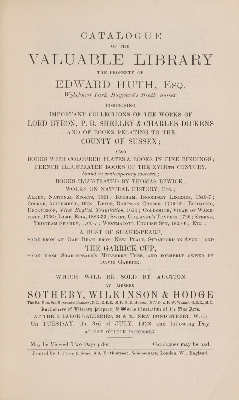 CAA fr OrGrl), Fi OF THE Niegeloh ER AA Y THE PROPERTY OF AD) ieee se aoe BR RF: ime Shyer am Wykehurst Park, Hayward’s Heath, Sussex, COMPRISING IMPORTANT COLLECTIONS OF THE WORKS OF LORD BYRON, P. B. SHELLEY &amp; CHARLES DICKENS AND OF BOOKS RELATING TO THE COUNTY OF SUSSEX ; ALSO BOOKS WITH COLOURED PLATES &amp; BOOKS IN FINE BINDINGS ; FRENCH ILLUSTRATED BOOKS OF THE XVIIIra CENTURY, bound in contemporary morocco ; BOOKS ILLUSTRATED BY THOMAS BEWICK ; WORKS ON NATURAL HISTORY, Eve. ; ALKEN, National Sports, 1821; BarHam, INcoLpspy LEGENDS, 1840-7 ; CockkER, ARITHMETIC, 1678 ; DEFor, Roprnson Crusok, 1719-20; Boccaccio, DecaMERON, First English Translation, 1620 ; GoLDsMITH, VICAR OF WAKE- FIELD, 1766; Lamps, Evia, 1823-33 ; Swirt, GULLIVER’S TRAVELS, 1726 ; STERNE, TRISTRAM SHANDY, 1760-7 ; WEsTMacoTtT, ENGLISH Spy, 1825-6 ; Erte. ; A BUST OF SHAKESPEARE, MADE FROM AN Oak Bram FROM New Pace, STRATFORD-ON-AVON ; AND THE GARRICK CUP, MADE FROM SHAKESPEARES MULBERRY TREE, AND FORMERLY OWNED BY DAVID GARRICK.  WHICH WILL BE SOLD BY AUCTION BY MESSRS. SOTHEBY, WILKINSON &amp; HODGE The Rt. Hon. Str MontacuE Bartow, P.C., K.B.E., M.P. G. D. Hopson, M.V.O. &amp; F. W. Warre, O.B.E., M.C. Auctioneers of Literary Property &amp; Works illustrative of the Fine Arts, AT THEIR LARGE GALLERIES, 34 &amp; 35, NEW BOND STREET, W. (1) On TUESDAY, the 3rd of JULY, 1923, and following Day, AT ONE O'CLOCK PRECISELY.  May be Viewed ‘l'wo Days prior. Catalogues may be had.   Printed by J. Davy &amp; Sons, 8-9, Frith-street, Soho-square, London, W., England.