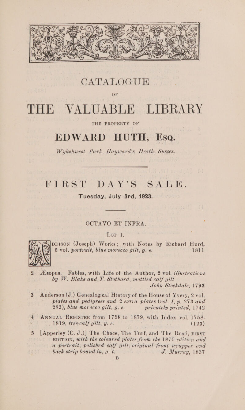  ae ane ee: |_ eg ries OF THE VALUABLE LIBRARY THE PROPERTY OF EDWARD HUTH, Esa. Wykehurst Park, Hayward’s Heath, Sussex.   PERS TO DAYS See Tuesday, July 8rd, 1928. OCTAVO ET INFRA. Lor -t. DDISON (Joseph) Works; with Notes by Richard Hurd, 6 vol. portrait, blue morocco gilt, g. ¢. 18tl  2: Lenco Fables, with Life of the Author, 2 vol. @llustrations by W. Blake and T. Stothard, mottled calf gilt John Stockdale, 1793 3 Anderson (J.) Genealogical History of the House of Yvery, 2 vol. plates and pedigrees and 2 extra plates (vol. I, p. 273 and 283), blue morocco gilt, g. é. privately printed, 1742 a ae ANNUAL REGISTER from 1758 to 1879, with Index vol. 1758- 1819, tree-calf gilt, y. e. | a (123). 5 [Apperley (C. J.)] The Chace, The Turf, and The Road, FIRST | : EDITION, with the coloured plates from the 1870 eo n and a portratt, polished calf gilt, ah aie front wrapper and back strip bounds Pix 9. bi J. Murray, 1837 B