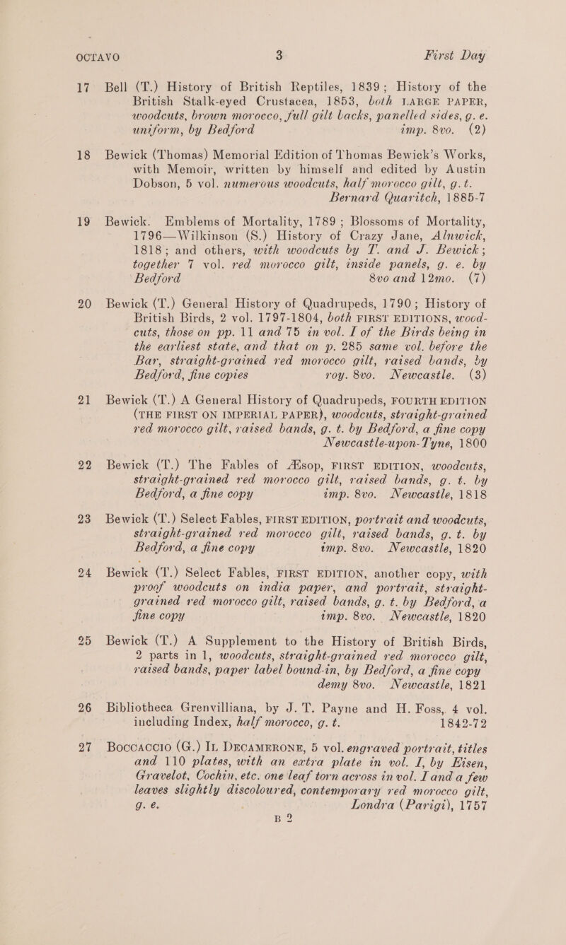 hi 18 19 20 21 22 23 24 26 21 Bell (T.) History of British Reptiles, 1839; History of the British Stalk-eyed Crustacea, 1853, both LARGE PAPER, woodcuts, brown morocco, full gilt backs, panelled sides, gq. e. uniform, by Bedford imp. 8vo. (2) Bewick (Thomas) Memorial Edition of Thomas Bewick’s Works, with Memoir, written by himself and edited by Austin Dobson, 5 vol. numerous woodcuts, half morocco gilt, g. t. Bernard Quaritch, 1885-7 Bewick. Emblems of Mortality, 1789 ; Blossoms of Mortality, 1796—Wilkinson (S.) History of Crazy Jane, Alnwick, 1818; and others, with woodcuts by T. and J. Bewick ; together 7 vol. red morocco gilt, inside panels, g. e. by Bedford 8vo and 12mo. (7) Bewick (T.) General History of Quadrupeds, 1790; History of British Birds, 2 vol. 1797-1804, both FIRST EDITIONS, wood- cuts, those on pp. 11 and 75 in vol. I of the Birds being in the earliest state, and that on p. 285 same vol. before the Bar, straight-grained red morocco gilt, raised bands, by Bedford, fine copies roy. 8vo. Newcastle. (3) Bewick (T.) A General History of Quadrupeds, FOURTH EDITION (THE FIRST ON IMPERIAL PAPER), woodcuts, straight-grained red morocco gilt, raised bands, g. t. by Bedford, a fine copy Newcastle-upon-Tyne, 1800 Bewick (T.) The Fables of Atsop, FIRST EDITION, woodcuts, straight-grained red morocco gilt, raised bands, g. t. by Bedford, a fine copy imp. 8vo. Newcastle, 1818 Bewick (T.) Select Fables, FIRST EDITION, portrait and woodcuts, straight-grained red morocco gilt, raised bands, g. t. by Bedford, a fine copy imp. 8v0. Newcastle, 1820 Bewick (T.) Select Fables, FIRST EDITION, another copy, with proof woodcuts on india paper, and portrait, straight- grained red morocco gilt, raised. bands, g. t. by Bedford, a fine copy ; imp. 8vo. Newcastle, 1820 Bewick (T.) A Supplement to the History of British Birds, 2 parts in 1, woodcuts, straight-grained red morocco gilt, raised bands, paper label bound-in, by Bedford, a fine copy demy 8vo. Newcastle, 1821 Bibliotheca Grenvilliana, by J.T. Payne and H. Foss,. 4 vol. including Index, half morocco, g. t. | 1842-72 Boccaccio (G.) In DEcaAMERONE, 5 vol. engraved portrait, titles and 110 plates, with an extra plate in vol. I, by Eisen, Gravelot, Cochin, etc. one leaf torn across in vol. Land a few leaves slightly discoloured, contemporary red morocco gilt, g. @ Londra (Parigt), 1757 B 2