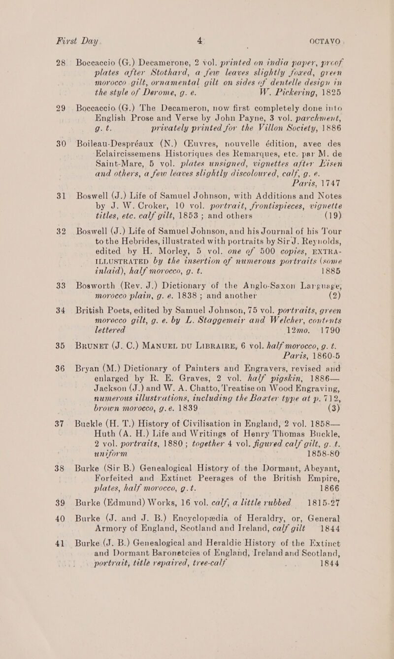 28 29 30 31 39 33 34 35 36 37 38 40 41 Boceaccio (G.) Decamerone, 2 vol. printed on india paper, proof plates after Stothard, a few leaves slightly foawed, green morocco .gilt, ornamental gilt on sides of dentelle design in the style of Derome, g. e. yin: W. Pickering, 1825 Boceaccio. (G.) The Decameron, now first completely done into English Prose and Verse by John Payne, 3 vol. parchment, Wer privately printed for the Villon Society, 1886 Boileau-Despréaux (N.) Ciuvres, nouvelle édition, avec des Eclaircissemens Historiques des Remarques, etc. par M. de Saint-Mare, 5 vol. plates unsigned, vignettes after Lisen and others, a few leaves slightly discoloured, calf, g. e. Paris, 1747 Boswell (J.) Life of Samuel Johnson, with Additions and Notes by J. W. Croker, 10 vol. portrazt, frontispieces, vignette titles, etc. calf gilt, 1853 ; and others | (19) Boswell (J.) Life of Samuel Johnson, and his Journal of his Tour to the Hebrides, illustrated with portraits by Sir J. Reynolds, edited by H. Morley, 5 vol. one ef 500 copies, EXTRA- ILLUSTRATED by the insertion of numerous portraits (some inlaid), half morocco, g. t. 1885 Bosworth (Rev. J.) Dictionary of the Anglo-Saxon Language, morocco plain, g. é. 1838 ; and another (2) British Poets, edited by Samuel Johnson, TOvOL portraits, green morocco gilt, g. e. by L. Staggemeir and Welcher, contents lettered S| 2106 Loe Brunet (J. C.) MANUEL DU LIBRAIRE, 6 vol. half morocco, g. t. Paris, 1860-5 Bryan (M.) Dictionary of Painters and Engravers, revised and enlarged by R. E. Graves, 2 vol. half pigskin, 1886— Jackson (J.) and W. A. Chatto, Treatise on Wood Engraving, numerous illustrations, including the Baxter type at p. 712 brown morocco, g.e. 1839 : (3) Buckle (H. T.) History of Civilisation in England, 2 vol. 1858— Huth (A. H.) Life and Writings of Henry Thomas Buckle, 2 vol. portraits, 1880; together 4 vol. figured calf gilt, g.t. uniform j 1858-80 Burke (Sir B.) Genealogical History of the Dormant, Abeyant, Forfeited and Extinct Peerages of the British Empire, plates, half morocco, g.t. 1866 Burke (Edmund) Works, 16 vol. calf, a little rubbed 1815-27 Burke (J. and J. B.) Encyclopedia of Heraldry, or, General Armory of England, Scotland and Ireland, calf gilt 1844 Burke (J. B.) Genealogical and Heraldic History of the Extinct and Dormant Baronetcies of England, Ireland and Scotland, powtratt, title repaired, tree-calf 1844