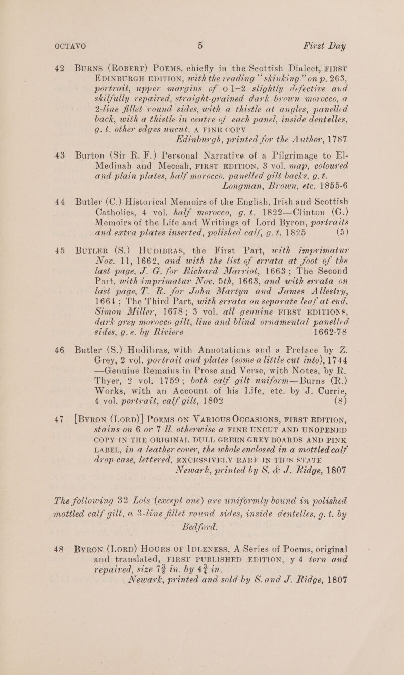 44 45 46 4.7 EDINBURGH EDITION, with the reading © skinking” on p. 263, portrait, upper margins of 01-2 slightly defective and skilfully repaired, straight-grained dark. brown morocco, a 2-line fillet round sides, with a thistle at angles, panelled back, with a thistle in centre of each panel, inside dentelles, g.t. other edges uncut, A FINE COPY Kdinburgh, printed for the Author, 1787 Burton (Sir R. F.) Personal Narrative of a Pilgrimage to EI- Medinah and Meccah, FIRST EDITION, 3 vol. map, coloured and plain plates, half morocco, panelled gilt backs, g.t. Longman, Brown, etc. 1855-6 Butler (C.) Historical Memoirs of the English, Irish and Scottish Catholies, 4 vol. half morocco, g.t. 1822—Clinton (G.) Memoirs of the Life and Writings of Lord Byron, portrazts and extra plates inserted, polished calf, g. t. 1825 (5) Butter (S.) Huprpras, the First Part, with imprimatur Nov. 11, 1662, and with the list of errata at foot of the last page, J. G. for Richard Marriot, 1663; The Second Part, with imprimatur Nov. 5th, 1663, and with errata on last page, T. R. for John Martyn and James Allestry, 1664; The Third Part, wth errata on separate leaf at end, Simon Miller, 1678; 3 vol. all genuine FIRST EDITIONS, dark grey morocco gilt, line and blind ornamental panelled sides, g.e. by Riviere 1662-78 Butler (S.) Hudibras, with Annotations and a Preface by Z. Grey, 2 vol. portrait and plates (some alittle cut into), 1744 —Genuine Remains in Prose and Verse, with Notes, by R. Thyer, 2 vol. 1759; both calf gilt uniform—Burns (R.) Works, with an Account of his Life, ete. by J. Currie, 4 vol. portrait, calf gilt, 1802 (8) [Byron (Lorp)] Porms oN VARIOUS OCCASIONS, FIRST EDITION, stains on 6 or 7 Ul. otherwise a FINE UNCUT AND UNOPENED COPY IN THE ORIGINAL DULL GREEN GREY BOARDS AND PINK LABEL, in a leather cover, the whole enclosed in a mottled calf drop case, lettered, BXCHSSIVELY RARE IN THIS STATE Newark, printed by S. &amp; J. Ridge, 1807 Bedford. - and translated, FIRST PUBLISHED EDITION, y 4 torn and repaired, size 1% in. by 44% in. Newark, printed and sold by S.and J. Ridge, 1807