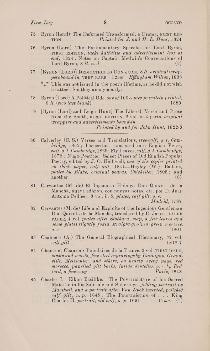 75 Byron (Lord) The Deformed Transformed, a Drama, FIRST EDI- TION Printed for J. and H. L. Hunt, 1824 76 Byron (Lord) The Parliamentary Speeches of Lord Byron, FIRST EDITION, lacks half-title and advertisement leaf at end, 1824; Notes on Captain Medwin’s Conversations of Lord Byron, 8 7d. n. d. (2) 77 [Byron (Lorp)] DepicaTIon To Don Juan, 8 ll. original wrap- pers bound-in, VERY RARE 12mo. Effingham Wilson, 1833 * * This was notissued in the poet's lifetime, as he did not wish to attack Southey anonymously. 78 Byron (Lord) A Political Ode, one 0f 100 copies privately printed, 8 Il. (two last blank) 1880 9 [Byron (Lord) and Leigh Hunt] The Liberal, Verse and Prose from the South, FIRST EDITION, 2 vol. in 4 parts, or7ginal wrappers and advertisements bound-in Printed by and for John Hunt, 1822-3 80 Calverley (C.S.) Verses and: Translations, tree-calf, g. t. Cam- bridge, 1862; Theocritus, translated into English Verse, calf, g.t. Cambridge, 1869; Fly Leaves, calf, g.t. Cambridge, 1872; Nuge Poetice: Select Pieces of Old English Popular Poetry, edited by J. O. Halliwell, one of sta copies printed on thick paper, calf gilt, 1844—Hayley (W.) Ballads, plates by Blake, original boards, Chichester, 1805; and another (6) 81 Cervantes (M. de) El Ingenioso Hidalgo Don Quixote de la Mancha, nueva edicion, con nuevas notas, ete. por D. Juan Antonio Pellicer, 3 vol. in 5, plates, calf gilt, g. e. Madrid, 1797 82 Cervantes (M. de) Life and Exploits of the Ingenious Gentleman Don Quixote de la Mancha, translated by C. Jarvis, LARGE PAPER, 4 vol. plates after Stothard, map, a few leaves and some plates slightly foxed, straight-grained green morocco, g. @. 1801 83 Chalmers (A.) The General Biographical Dictionary, 32 vol. calf gilt 1812-7 84 Chants et Chansons Populaires de Ja France, 3 vol. FIRST ISSUF, music and words, fine steel engravings by Daubigny, Grand- ville, Meissonier, and others, on nearly every page, red morocco, panelled gilt backs, inside dentelles, go. e. by Bed- ford, a fine copy Paris, 1843 85 Charles I. EHikon Basilike. The Povrtraictvre of his Sacred Maiestie in his Solitude and Sufferings, /olding portrait by Marshall, and a portrait after Van Dyck inserted, polished calf gilt, n.p.. 1648; The Pourtraicture of . . . King Charles II, portrazt, old calf, n. p. 1694 12mo. (2)