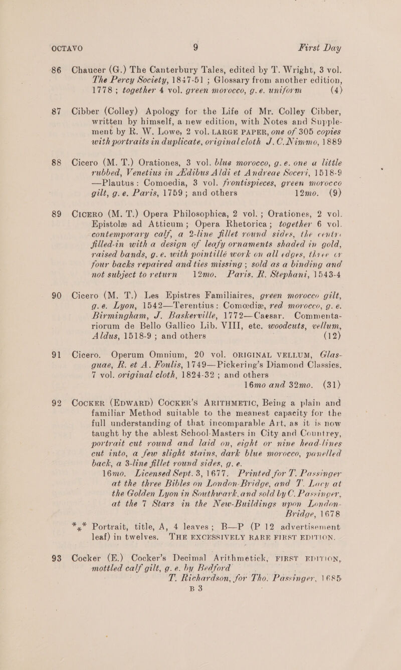 86 Chaucer (G.) The Canterbury Tales, edited by T. Wright, 3 vol. The Percy Society, 1847-51 ; Glossary from another edition, 1778 ; together 4 vol. green morocco, g.e. uniform (4) 87 Cibber (Colley) Apology for the Life of Mr. Colley Cibber, written by himself, a new edition, with Notes and Supple- ment by R. W. Lowe, 2 vol. LARGE PAPER, one of 305 copies with portraits in duplicate, original cloth J.C. Nimmo, 1889 88 Cicero (M. T.) Orationes, 3 vol. blue morocco, g.e. one a little rubbed, Venetius in dAvdibus Aldi et Andreae Socer7, 1518-9 —Plautus: Comoedia, 3 vol. frontispieces, green morocco gilt, g.e. Paris, 1759; and others 12mo. (9) 89 CrcEeRo (M. T.) Opera Philosophica, 2 vol. ; Orationes, 2 vol. Epistole ad Atticum; Opera Rhetorica; together 6 vol. contemporary calf, a 2-line fillet round sides, the centr filled-in with a design of leafy ornaments shaded in gold, raised bands, g.e. with pointillé work on all edges, three cor four backs repaired and ties missing ; sold asa oe and not subject to return 12mo. Paris. R. Stephani, 1543-4 90 Cicero (M. T.) Les Epistres Familiaires, green morocco gilt, g.¢@. Lyon, 1542—Terentius: Comedie, red morocco, g. é. Birmingham, J. Baskerville, 1772—Caesar. Commenta- riorum de Bello Gallico Lib. VIII, ete. woodcuts, vellum, Aldus, 1518-9 ; and others (12) 91 Cicero. Operum Omnium, 20 vol. ORIGINAL VELLUM, Gilas- guae, R. et A. Foulis, 1749—Pickering’s Diamond Classies. 7 vol. original cloth, 1824-32 ; and others 16mo and 32mo. (31) 92 Cocker (EDWARD) CocKErR’s ARITHMETIC, Being a plain and familiar Method suitable to the meanest capacity for the full understanding of that incomparable Art, as it is now taught by the ablest School-Masters in City and Countrey, portrait cut round and laid on, eight or nine head-lines cut into, a few slight stains, dark blue morocco, panelled back, a 3-line fillet round sides. g. €. 16mo. Licensed Sept.3,1677. Printed for T. Passinger at the three Bibles on London-Bridge, and 7. Lacy at the Golden Lyon in Southwark.and sold by C. Passinger, at the 7 Stars in the New-Buildings upon London- Bridge, 1678 *.* Portrait, title, A, 4 leaves; B—P (P 12 advertisement leaf) in twelves. THE EXCESSIVELY RARE FIRST EDITION. 93 Cocker (E.) Cocker’s Decimal Arithmetick, FIRST EDITION, ee calf’ gilt, g.e. by Bedford T. Richardson, for Tho. Passtiger. 1685: B 3