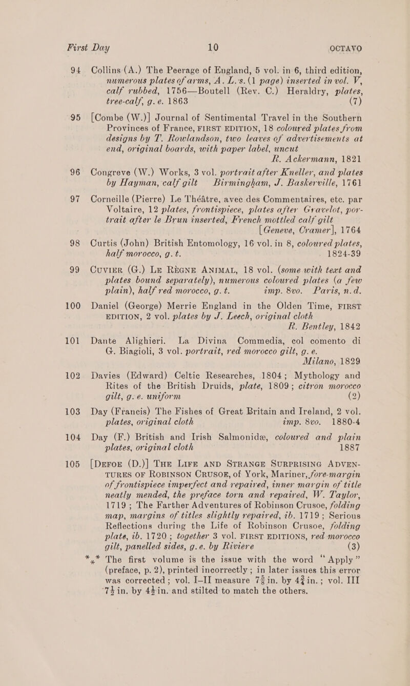 94 95 96 97 98 99 100 101 102 103 104 105 Collins (A.) The Peerage of England, 5 vol. in 6, third edition, numerous plates of arms, A. L.’s.(1 page) inserted in vol. V, calf rubbed, 1756—Boutell (Rev. C.) Heraldry, plates, tree-calf, g.e. 1863 | (7) [Combe (W.)] Journal of Sentimental Travel in the Southern Provinces of France, FIRST EDITION, 18 coloured plates from designs by T. Rowlandson, two leaves of advertisements at end, ortginal boards, with paper label, uncut Rh. Ackermann, 1821 Congreve (W.) Works, 3 vol. portrait after Kneller, and plates by Hayman, calf gilt Birmingham, J. Baskerville, 1761 Corneille (Pierre) Le ThéAtre, avec des Commentaires, etc. par Voltaire, 12 plates, frontispiece, plates after Gravelot, por- tratt after le Brun inserted, French mottled calf gilt [ Geneve, Cramer], 1764 Curtis (John) British Entomology, 16 vol. in 8, coloured plates, half morocco, g. t. 1824-39 Cuvier (G.) Le REGNE ANIMAL, 18 vol. (some with text and plates bound separately), numerous coloured plates (a few plain), half red morocco, g. t. imp. 8vo. Paris, n.d. Daniel (George) Merrie England in the Olden Time, FIRST EDITION, 2 vol. plates by J. Leech, original cloth R. Bentley, 1842 Dante Alighieri. La Divina Commedia, col comento di G. Biagioli, 3 vol. portrait, red morocco gilt, g. e. Milano, 1829 Davies (Edward) Celtic Researches, 1804; Mythology and Rites of the British Druids, plate, 1809; cztron morocco - gilt, g.e. uniform (2) Day (Francis) The Fishes of Great Britain and Ireland, 2 vol. plates, original cloth imp. 8vo. 1880-4 Day (F.) British and Irish Salmonide, coloured and plain plates, original cloth 1887 [Deror (D.)] Toe Lirkt anD STRANGE SURPRISING ADVEN- TURES OF ROBINSON CRUSOR, of York, Mariner, fore-margin of frontispiece imperfect and repaired, inner margin of title neatly mended, the preface torn and repaired, W. Taylor, 1719; The Farther Adventures of Robinson Crusoe, folding map, margins of titles slightly repaired, 7b. 1719; Serious Reflections during the Life of Robinson Crusoe, folding plate, ib. 1720; together 3 vol. FIRST EDITIONS, 1ed-morocco gilt, panelled sides, g.e. by Riviere (3) y* The first volume is the issue with the word “ Apply ” (preface, p. 2), printed incorrectly ; in later issues this error was corrected ; vol. I-II measure 72in. by 42in.; vol. III ‘Thin. by 44in. and stilted to match the others.