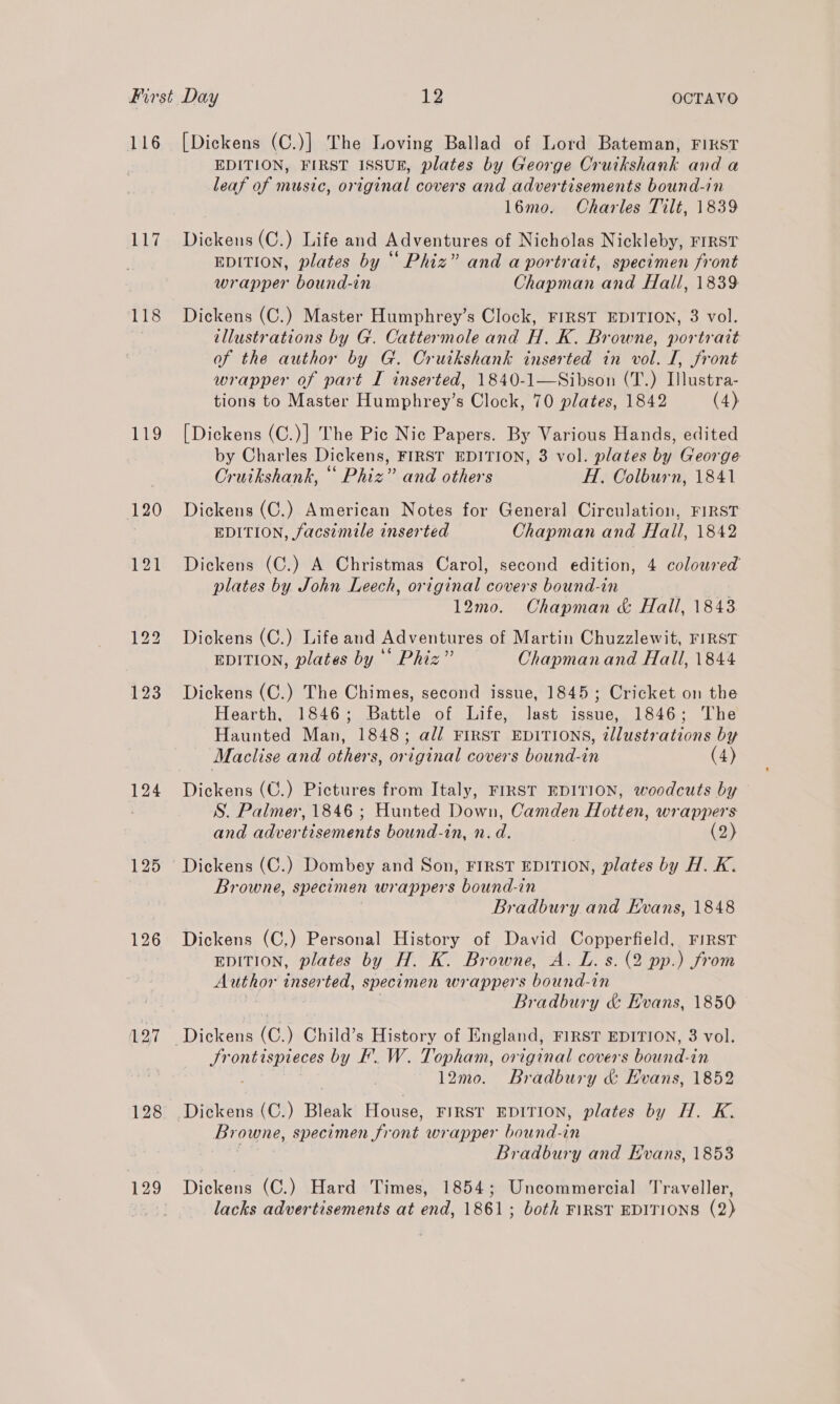 116 117 118 Lis 120 124 125 127 128 129 [Dickens (C.)] The Loving Ballad of Lord Bateman, FIKST EDITION, FIRST ISSUR, plates by George Cruikshank and a leaf of music, original covers and advertisements bound-in 16mo. Charles Tilt, 1839 Dickens (C.) Life and Adventures of Nicholas Nickleby, FIRST EDITION, plates by “ Phiz” and a portrait, specimen front wrapper bound-in Chapman and Hall, 1839 Dickens (C.) Master Humphrey’s Clock, FIRST EDITION, 3 vol. illustrations by G. Cattermole and H. K. Browne, portrait of the author by G. Cruikshank inserted in vol. I, front wrapper of part I inserted, 1840-1—Sibson (T.) Illustra- tions to Master Humphrey’s Clock, 70 plates, 1842 (4) [Dickens (C.)] The Pic Nic Papers. By Various Hands, edited by Charles Dickens, FIRST EDITION, 3 vol. plates by George Oruikshank, “ Phiz” and others H. Oolburn, 1841 Dickens (C.) American Notes for General Circulation, FIRST EDITION, facsimile inserted Chapman and Hall, 1842 Dickens (C.) A Christmas Carol, second edition, 4 coloured plates by John Leech, original covers bound-in 12mo. Chapman &amp; Hall, 1843 Dickens (C.) Life and Adventures of Martin Chuzzlewit, FIRST EDITION, plates by ‘* Phiz” Chapmanand Hall, 1844 Dickens (C.) The Chimes, second issue, 1845; Cricket on the Hearth, 1846; Battle of Life, last issue, 1846; The Haunted Man, 1848; al/ FIRST EDITIONS, illustrations by Maclise and others, original covers bound-in (4) Dickens (C.) Pictures from Italy, FIRST EDITION, woodcuts by — S. Palmer, 1846 ; Hunted Down, Camden Hotten, wrappers and advertisements bound-in, n.d. (2) Browne, specimen wrappers bound-in Bradbury and Evans, 1848 Dickens (C.) Personal History of David Copperfield, FirsT EDITION, plates by H. K. Browne, A. L. s. (2 pp.) from Author inserted, specimen wrappers bound-in Bradbury &amp; Evans, 1850 Sr ont temteces by F. W. Topham, original covers bound-i in | 12mo. Bradbury &amp; Evans, 1852 Dickens (C.) Bleak House, FIRST EDITION, plates by H. K. Browne, specimen front wrapper bound-in Bradbury and Evans, 1853 Dickens (C.) Hard Times, 1854; Uncommercial Traveller, lacks advertisements at end, 1861; both FIRST EDITIONS (2)