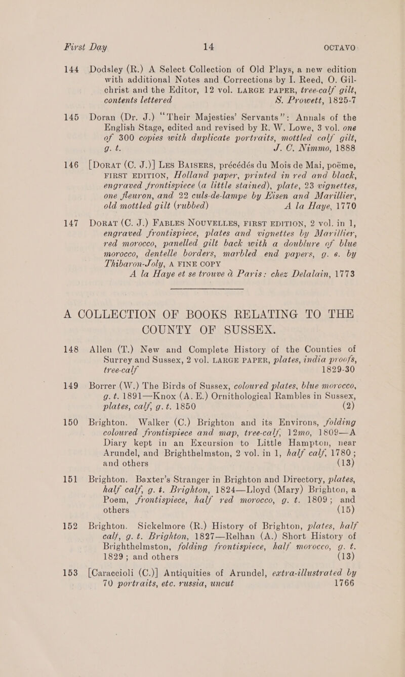 144 145 146 147 Dodsley (R.) A Select Collection of Old Plays, a new edition with additional Notes and Corrections by I. Reed, O. Gil- christ and the Editor, 12 vol. LARGE PAPER, tree-calf gilt, contents lettered S. Prowett, 1825-7 Doran (Dr. J.) “Their Majesties’ Servants”: Annals of the English Stage, edited and revised by R. W. Lowe, 3 vol. one of 300 copies with duplicate portraits, mottled calf gilt, Gal J. C. Nimmo, 1888 [Dorat (C. J.)] Les Barsers, précédés du Mois de Mai, poéme, FIRST EDITION, Holland paper, printed in red and black, engraved frontispiece (a little stained), plate, 23 vignettes, one fleuron, and 22 culs-de-lampe by Hisen and Marillier, old mottled gilt (rubbed) A la Haye, 1770 Dorat (C. J.) FABLES NOUVELLES, FIRST EDITION, 2 vol. in 1, engraved frontispiece, plates and vignettes by Marillier, red morocco, panelled gilt back with a doublure of blue morocco, dentelle borders, marbled end papers, g. e. by Thibaron-Joly, A FINE COPY A la Haye et se trouve d Paris: chez Delalain, 1773 148 149 150 151 152 COUNTY OF SUSSEX. Allen (T.) New and Complete History of the Counties of Surrey and Sussex, 2 vol. LARGE PAPER, plates, india proofs, tree-calf 1829-30 Borrer (W.) The Birds of Sussex, coloured plates, blue morocco, | g. t. 1891—Knox (A. E.) Ornithological Rambles in Sussex, plates, calf, g.t. 1850 (2) Brighton. Walker (C.) Brighton and its Environs, folding coloured frontispiece and map, tree-calf/, 12mo, 1809—A Diary kept in an Excursion to Little Hampton, near Arundel, and Brighthelmston, 2 vol. in 1, half calf, 1780; and others (13 ) Brighton. Baxter’s Stranger in Brighton and Directory, plates, half calf, g. t. Brighton, 1824—Lloyd (Mary) Brighton, a Poem, /rontispiece, half red morocco, g. t. 1809; and others (15) Brighton. Sickelmore (R.) History of Brighton, plates, half calf, g. t. Brighton, 1827—Relhan (A.) Short History of Brighthelmston, folding frontispiece, half morocco, g. t. 1829; and others (13) [Caraccioli (C.)] Antiquities of Arundel, eatra-illustrated by 70 portraits, etc. russia, uncut 1766