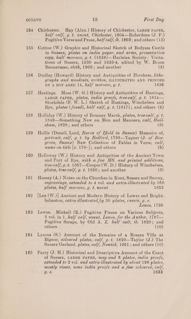 155 156 157 158 159 160 161 162 163 164 half calf, g. t. uncut, Chichester, 1804—Roberdean (J. P.) Fugitive Verse and Prose, half calf, ib. 1803; and others (13) Cotton (W.) Graphic and Historical Sketch of Bodyam Castle in Sussex, plates on india paper, and arms, presentation copy, half morocco, g.t. (1838)—Harleian Society: Visita- tions of Sussex, 1530 and 1633-4, edited by W. Bruce Bannerman, cloth, 1905; and another (3) Dudley (Howard) History and Antiquities of Horsham, /7tho- graphs and woodcuts, written, ILLUSTRATED AND PRINTED BY A BOY AGED 14, half morocco, g. t. 1836 Hastings. Moss (W. G.) History and Antiquities of Hastings, LARGE PAPER, plates, india proofs, tree-calf, g. t. 1824— Stockdale (F. W. L.) Sketch of Hastings, Winchelsea and Rye, plates (fowed), half calf, g. t. (1817); and others (6) Holliday (W.) History of Romney Marsh, plates, treé-calf, g. t. 1849—Something New on Men and Manners, calf, Hail- sham, 1828; and others (8) Hollis (Denzil, Lord, Baron of [field in Sussex) Memoirs of, portrait, calf, g. t. by Bedford, 1799—Tapner de Of ee grove, Shee) New Collection of Fables in Verse, are name on title [c. 178-]; and others Holloway (W.) History and Antiquities of the Ancient Town and Port of Rye, with a few MS. and printed additions, tree-calf, g. t. 1857—Cooper (W. D.) History of Winchelsea, plates, tree-calf, g. t. 1850; and another (3) Hussey (A.) Notes on the Churches in Kent, Sussex and Surrey, engravings, extended to 4 vol. and eaxtra-illustrated by 368 plates, half morocco, g. t. uncut 1852 [Lee (W.)] Ancient and Modern History of Lewes and Bright-. helmston, evtra-ilustrated by.30 plates, russia, g. @. Lewes, 1795 Lewes. Michell (R.) Fugitive Pieces on Various Subjects, 2 vol. in 1, half calf, uneut, Lewes, for the Author, 1787— Fugitive Scraps,-by Old A. Z. half calf, ib. 1820; and others. (10) Lysons (S.) Account of the Remains of a Roman Villa at Bignor, coloured plates, calf, g. t. 1820—Taylor (J.) The Sussex Garland, plates, calf, Newick, 1851 ; and others (10) Parry (J. H.) Historical and Descriptive Account of the Coast of Sussex, LARGE PAPER, map and 6 plates, india proofs, extended to 2 vol. and eatra-illustrated by about 190 plates, mostly views, some india proofs and a few coloured, calf, Age G: 1833