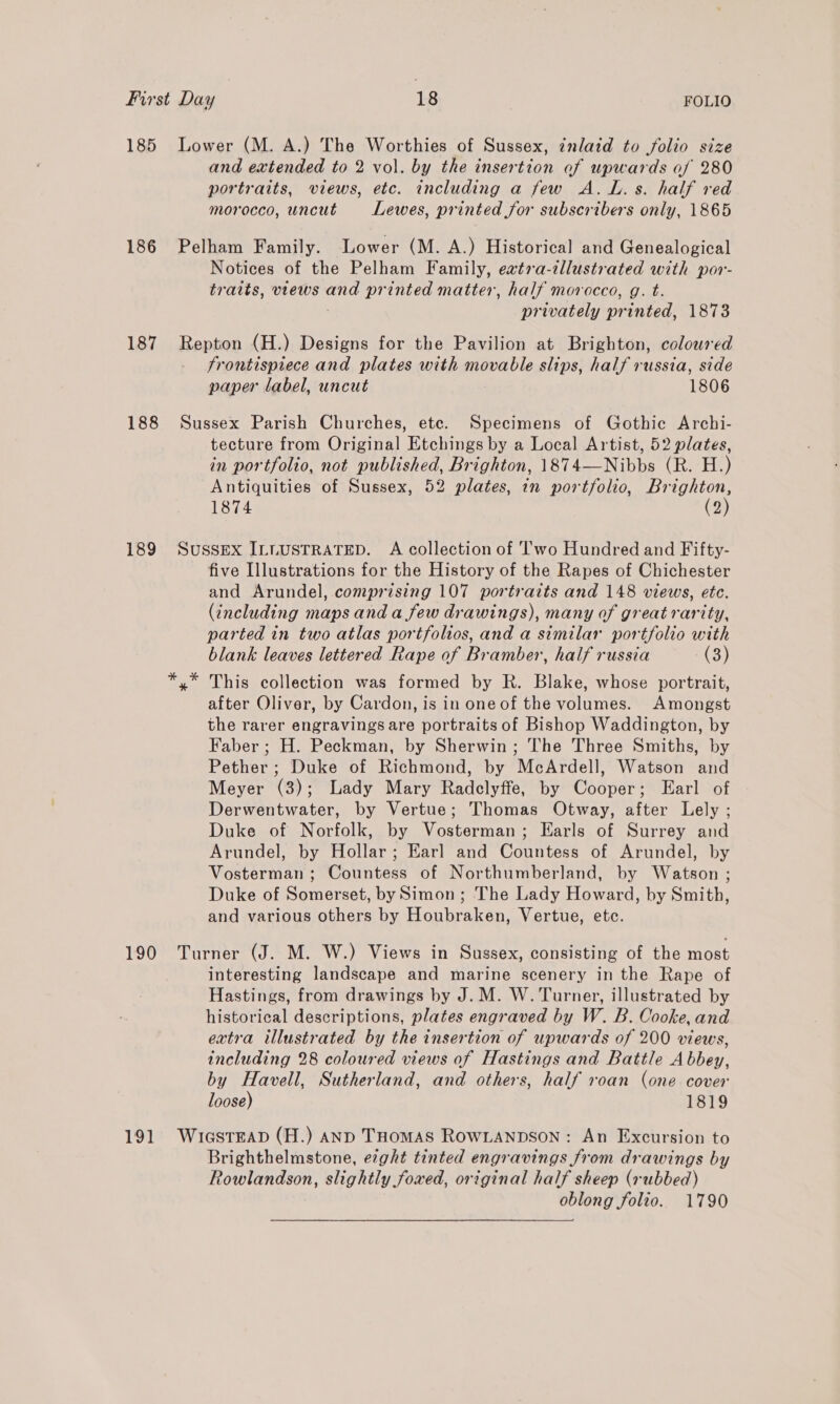 185 186 187 188 189 190 191 Lower (M. A.) The Worthies of Sussex, inlaid to folio size and extended to 2 vol. by the insertion of upwards of 280 portraits, views, etc. including a few A. L.s. half red morocco, uncut Lewes, printed for subscribers only, 1865 Pelham Family. Lower (M. A.) Historical and Genealogical Notices of the Pelham Family, eatra-illustrated with por- tratts, views oe printed matter, half morocco, g. t. privately printed, 1873 Repton (H.) Designs for the Pavilion at Brighton, colowred frontispiece and plates with movable slips, half russia, side paper label, uncut 1806 Sussex Parish Churches, ete. Specimens of Gothic Archi- tecture from Original Etchings by a Local Artist, 52 plates, in portfolio, not published, Brighton, 1874—Nibbs (R. H.) Antiquities of Sussex, 52 plates, in portfolio, Brighton, 1874 (2) SUSSEX ILLUSTRATED. A collection of I'wo Hundred and Fifty- five Illustrations for the History of the Rapes of Chichester and Arundel, comprising 107 portraits and 148 views, etc. (including maps and a few drawings), many of great rarity, parted in two atlas portfolios, and a similar portfolio with blank leaves lettered Rape of Bramber, half russia (3) This collection was formed by R. Blake, whose portrait, after Oliver, by Cardon, is in one of the volumes. Amongst the rarer engravings are portraits of Bishop Waddington, by Faber ; H. Peckman, by Sherwin; The Three Smiths, by Pether ; Duke of Richmond, by McArdell, Watson and Meyer (3); Lady Mary Radclyffe, by Cooper; Earl of Derwentwater, by Vertue; Thomas Otway, after Lely ; Duke of Norfolk, by Vosterman; Earls of Surrey and Arundel, by Hollar; Earl and Countess of Arundel, by Vosterman ; Countess of Northumberland, by Watson ; Duke of Somerset, by Simon; The Lady Howard, by Smith, and various others by Houbraken, Vertue, etc. Turner (J. M. W.) Views in Sussex, consisting of the most interesting landscape and marine scenery in the Rape of Hastings, from drawings by J. M. W. Turner, illustrated by historical descriptions, plates engraved by W. B. Cooke, and extra illustrated by the insertion of upwards of 200 views, including 28 coloured views of Hastings and Battle Abbey, by Havell, Sutherland, and others, half roan (one cover loose) 1819 WiaGstEAD (H.) anp THomAS RowLanpson : An Excursion to Brighthelmstone, e¢ght tinted engravings from drawings by Rowlandson, slightly foxed, original half sheep (rubbed) oblong folio. 1790