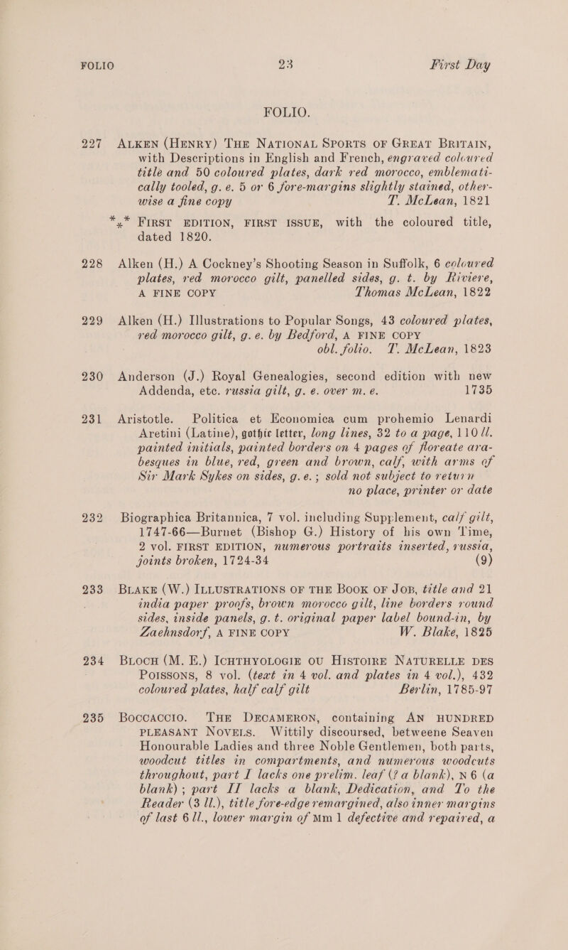 FOLIO. 227 ALKEN (Henry) Tur NATIONAL SPORTS OF GREAT BRITAIN, with Descriptions in English and French, engraved coloured title and 50 coloured plates, dark red morocco, emblemati- cally tooled, g.e. 5 or 6 fore-margins slightly stained, other- wise a fine copy T. McLean, 1821 *,* FIRST EDITION, FIRST ISSUE, with the coloured title, dated 1820. 228 Alken (H.) A Cockney’s Shooting Season in Suffolk, 6 coloured plates, red morocco gilt, panelled sides, g. t. by Riviere, A FINE COPY Thomas McLean, 1822 229 Alken (H.) Illustrations to Popular Songs, 43 coloured plates, red morocco gilt, g.e. by Bedford, A FINE COPY obl. folio. T. McLean, 1823 230 Anderson (J.) Royal Genealogies, second edition with new Addenda, etc. russia gilt, g. @. over m. é. 1735 231 Aristotle. Politica et Hconomica cum prohemio Lenardi Aretini (Latine), gothte letter, long lines, 32 to a page, 110 ld. painted initials, painted borders on 4 pages of floreate ara- besques in blue, red, green and brown, calf, with arms of Sir Mark Sykes on sides, g.e.; sold not subject to return no place, printer or date 232 Biographica Britannica, 7 vol. including Supplement, ca// gilt, 1747-66—Burnet (Bishop G.) History of his own ‘Time, 2 vol. FIRST EDITION, numerous portraits inserted, russia, joints broken, 1724-34 (9) 233 Brake (W.) ILLUSTRATIONS OF THE Book oF Jop, title and 21 india paper proofs, brown morocco gilt, line borders round sides, inside panels, g.t. original paper label bound-in, by Zaehnsdorf, A FINE COPY W. Blake, 1825 234 Briocu (M. E.) IchTtHYOLOGIE oU HistorrRE NATURELLE DES 3 Poissons, 8 vol. (teat in 4 vol. and plates in 4 vol.), 432 coloured plates, half calf gilt Berlin, 1785-97 235 Boccaccio. THE DECAMERON, containing AN HUNDRED PLEASANT Novets. Wittily discoursed, betweene Seaven Honourable Ladies and three Noble Gentlemen, both parts, woodcut titles in compartments, and numerous woodcuts throughout, part I lacks one prelim. leaf (2 a blank), N 6 (a blank); part II lacks a blank, Dedication, and To the Reader (3 1l.), title fore-edge remargined, also inner margins of last 6 1l., lower margin of Mm 1 defective and repaired, a
