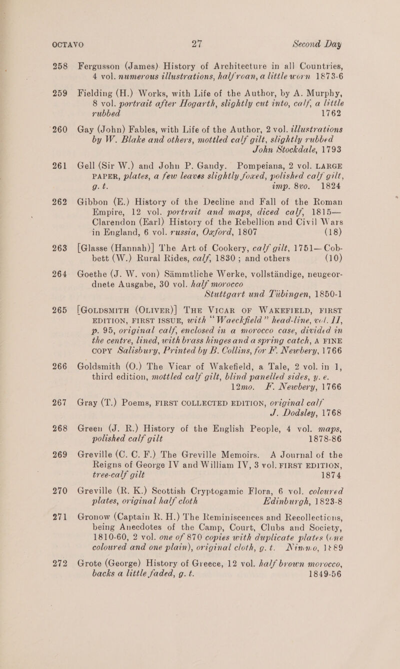 259 260 261 262 263 264 265 266 267 268 269 270 271 272 4 vol. numerous illustrations, halfroan,a little worn 1873-6 Fielding (H.) Works, with Life of the Author, by A. Murphy, 8 vol. portrait after Hogarth, slightly cut into, calf, a little rubbed 1762 Gay (John) Fables, with Life of the Author, 2 vol. @llustrations by W. Blake and others, mottled calf gilt, slightly rubbed John Stockdale, 1793 Gell (Sir W.) and John P. Gandy. Pompeiana, 2 vol. LARGE PAPER, plates, a few leaves slightly foxed, polished calf gilt, Oak: imp. 8vo. 1824 Gibbon (E.) History of the Decline and Fall of the Roman Empire, 12 vol. portrait and maps, diced calf, 1815— Clarendon (Earl) History of the Rebellion and Civil Wars in England, 6 vol. russia, Oxford, 1807 (18) [Glasse (Hannah)] The Art of Cookery, ca// gilt, 1751— Cob- bett (W.) Rural Rides, ca/f, 1830; and others (10) Goethe (J. W. von) Simmtliche Werke, vollstaindige, neugeor- dnete Ausgabe, 30 vol. half morocco | Stuttgart und Tibingen, 1850-1 [GotpsmiTtH (OLIVER)| THe VICAR OF WAKEFIELD, FIRST EDITION, FIRST ISSUE, with “‘Waeckfield”’ head-line, vol. LI, p. 95, original calf, enclosed in a morocco case, divided in the centre, lined, with brass hingesand a spring catch, A FINE copy Salisbury, Printed by B. Collins, for F. Newbery, 1766 Goldsmith (O.) The Vicar of Wakefield, a Tale, 2 vol. in 1, third edition, mottled calf gilt, blind panelled sides, y. €. 12mo. FF. Newbery, 1766 Gray (T.) Poems, FIRST COLLECTED EDITION, original calf J. Dodsley, 1768 Green (J. R.) History of the English People, 4 vol. maps, polished calf gilt 1878-86 Greville (C. C. F.) The Greville Memoirs. A Journal of the Reigns of George IV and William IV, 3 vol. FIRST EDITION, tree-calf gilt 1874 Greville (R. K.) Scottish Cryptogamic Flora, 6 vol. coloured plates, original half cloth EKdinburgh, 1823-8 Gronow (Captain R. H.) The Reminiscences and Recollections, being Anecdotes of the Camp, Court, Clubs and Society, 1810-60, 2 vol. one of 870 copies with duplicate plates (one coloured and one plain), original cloth, g.t. Nimo, 1&amp;&amp;9 Grote (George) History of Greece, 12 vol. half brown morocco, backs a little faded, g. t. 1849-56