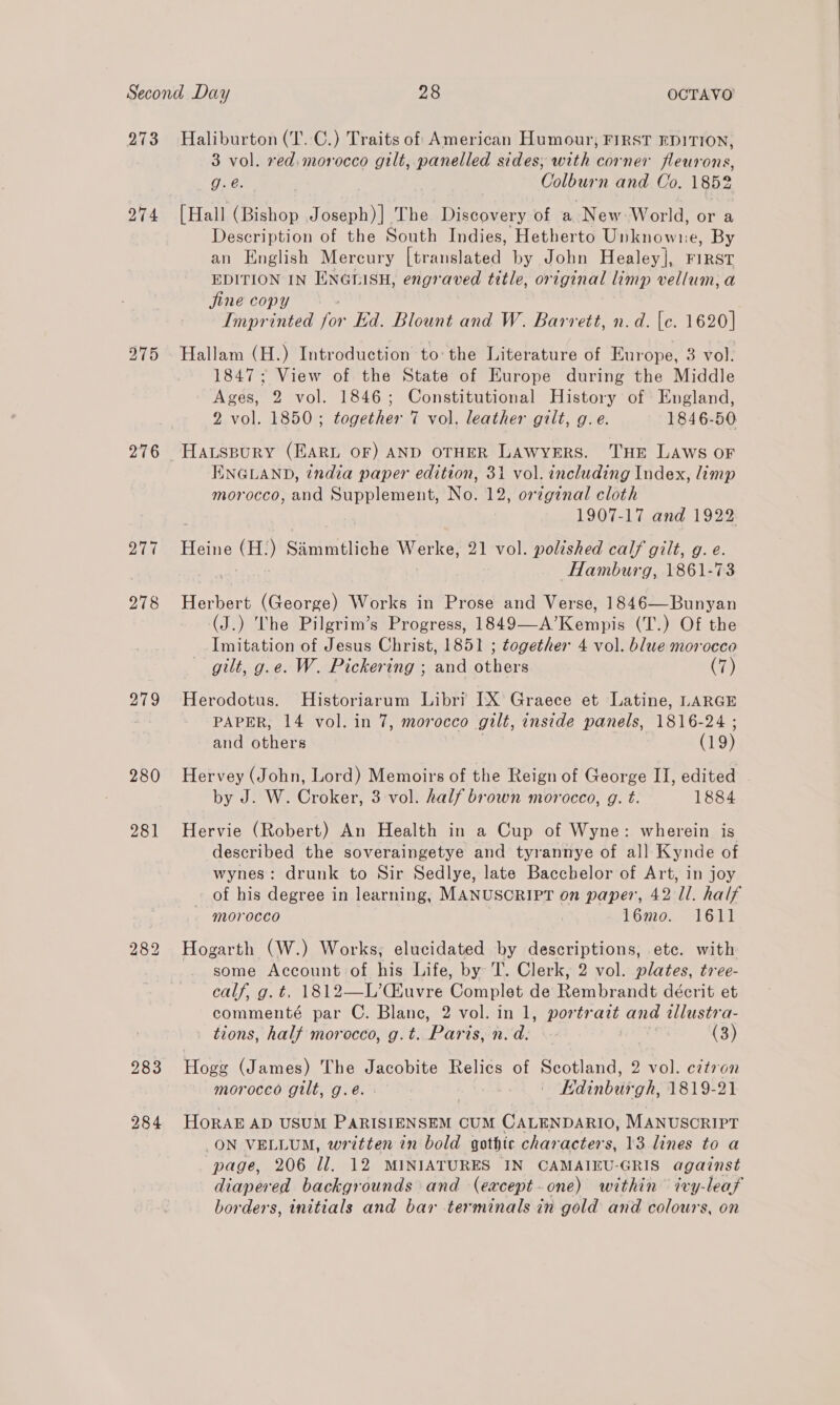 273 274 276 279 280 281 283 284 Haliburton (T..C.) Traits of American Humour, FIRST EDITION, 3 vol. red, mor ee gilt, panelled sides; with corner fleurons, g.é. | Colburn and Co. 1852 [Hall (Bishop Joseph)] The Discovery of a New World, or a Description of the South Indies, Hetherto Unknowne, By an English Mercury leceme reer by John Healey], FIRST EDITION IN ENGLISH, engraved title, original limp vellum; a jine copy Imprinted vo Ed. Blount and W. Barrett, n.d. [c. 1620] Hallam (H.) Introduction to the Literature of Europe, 3 vol. 1847; View of the State of Europe during the Middle Ages, 2 vol. 1846; Constitutional History of England, 2 vol. 1850; together 7 vol. leather gilt, g.e. 1846-50 ENGLAND, india paper edition, 31 vol. including Index, limp morocco, and Supplement, No. 12, or¢ginal cloth 1907-17 and 1922 Heine (H:) Sanimtliche Werke, 21 vol. polished calf gilt, g. e. Hamburg, 1861-73 Herbert (George) Works in Prose and Verse, 1846—Bunyan (J.) The Pilgrim’s Progress, 1849—A’ emi (T.) Of the Imitation of Jesus Christ, 1851 ; together 4 vol. blue morocco gilt, g.e. W. Pickering ; and others (7) Herodotus. MHistoriarum Libri IX’ Graece et Latine, LARGE PAPER, 14 vol. in 7, morocco gilt, inside panels, 1816-24 ; and Siva: (19) Hervey (John, Lord) Memoirs of the Reign of George II, edited - by J. W. Croker, 3 vol. half brown morocco, g. t. 1884 Hervie (Robert) An Health in a Cup of Wyne: wherein is described the soveraingetye and tyrannye of all Kynde of wynes: drunk to Sir Sedlye, late Bacchelor of Art, in joy of his degree in learning, MANUSCRIPT on paper, 42 Il. half - morocco 16mo. 1611 Hogarth (W.) Works, elucidated by descriptions, ete. with some Account of his Life, by T. Clerk, 2 vol. plates, tree- calf, g. t. 1812—L’(Huvre Complet de Rembrandt décrit et commenté par C. Blanc, 2 vol. in 1, portrait and wllustra- tions, half morocco, g. t. Paris, Rode | (3) Hogg (James) The Jacobite Relics of Scotland, 2 vol. citron morocco gilt, g.e.. , | | Kdinburgh, 1819-21 HorAE AD USUM PARISIENSEM CUM CALENDARIO, MANUSCRIPT ON VELLUM, written in bold gothic characters, 13 lines to a page, 206 il. 12 MINIATURES IN CAMAIEU-GRIS against diapered backgrounds and (eaxcept-one) within ivy-leaf borders, initials and bar terminals in gold and colours, on