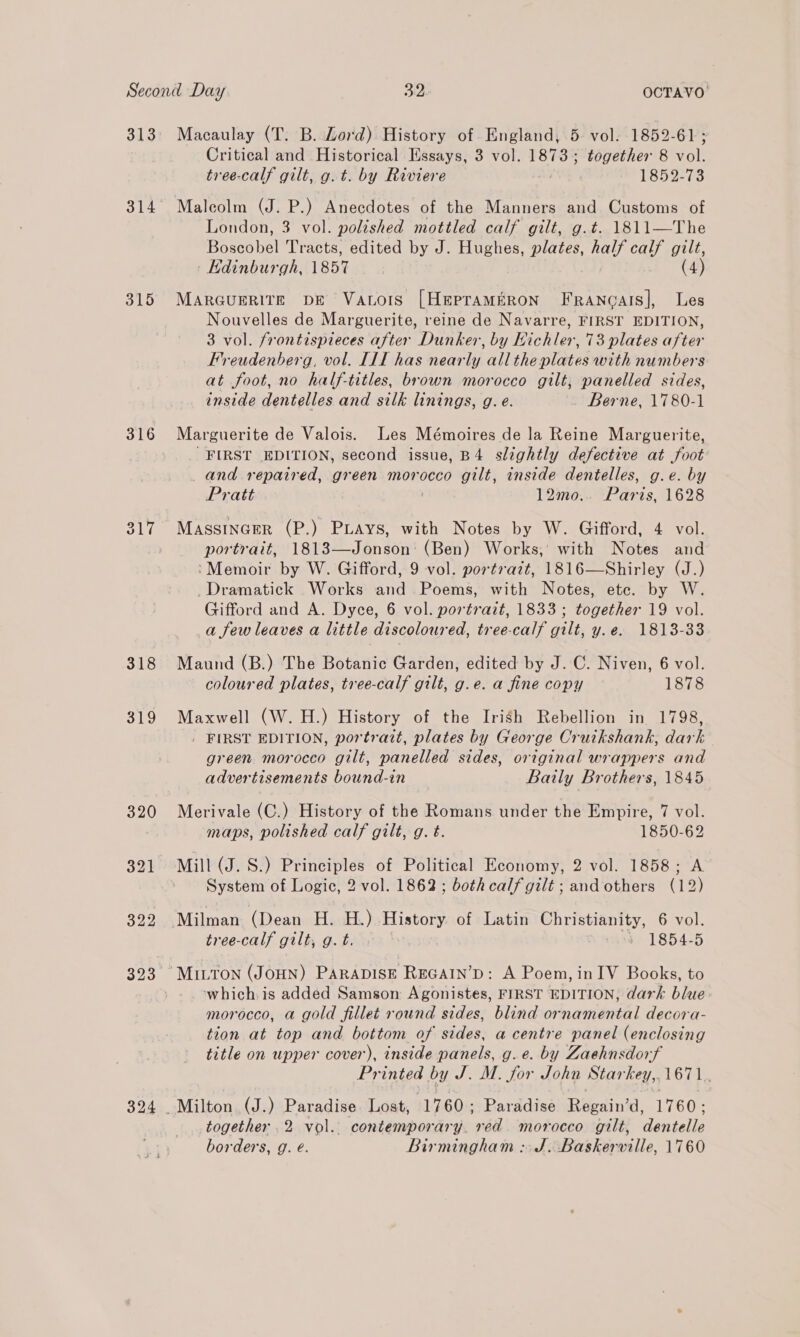 313 314 315 316 324 Macaulay (T. B. Lord) History of England, 5. vol. 1852-61; Critical and Historical Essays, 3 vol. 18735 together 8 vol. tree-calf gilt, g. t. by Riviere 1852-73 London, 3 vol. polished mottled calf gilt, g.t. 1811—The Poses bel Tracts, edited by J. Hughes, plates, UES gilt, Edinburgh, 1857 (4) MarGcuerite pe Vacors [Hepraméron Francais], Les Nouvelles de Marguerite, reine de Navarre, FIRST EDITION, 3 vol. frontispieces after Dunker, by Hichler, 73 plates after Freudenberg, vol. I1f has nearly all the plates with numbers at foot, no half-titles, brown morocco gilt; panelled sides, inside dentelles and silk linings, g. e. Berne, 1780-1 Marguerite de Valois. Les Mémoires de la Reine Marguerite, FIRST EDITION, second issue, B4 slightly defective at foot and repaired, green morocco gilt, inside dentelles, g.e. by Pratt 12mo.. Paris, 1628 Massincrer (P.) PLays, with Notes by W. Gifford, 4 vol. portrait, 1813—Jonson' (Ben) Works; with Notes and ‘Memoir by W. Gifford, 9 vol. portrazt, 1816—Shirley (J.) _Dramatick Works and. Poems, with Notes, etc. by W. Gifford and A. Dyce, 6 vol. portrait, 1833 ; together 19 vol. afew leaves a little discoloured, tree-calf gilt, y.e. 1813-33 Maund (B.) The Botanic Garden, edited by J. C. Niven, 6 vol. coloured plates, tree-calf gilt, g.e. a fine copy 1878 Maxwell (W. H.) History of the Irish Rebellion in 1798, | FIRST EDITION, portrait, plates by George Cruikshank, dark green morocco gilt, panelled sides, original wrappers and advertisements bound-in _ Baily Brothers, 1845 Merivale (C.) History of the Romans under the Empire, 7 vol. maps, polished calf gilt, g. t. 1850-62 Mill (J. S.) Principles of Political Economy, 2 vol. 1858; A System of Logic, 2 vol. 1862; both calf gilt; and others (12) tree-calf gilby g. baw. mon 1854-5 - which. is added Samson Agonistes, FIRST EDITION, dark blue morocco, a gold fillet round sides, blind ornamental decora- tion at top and bottom of sides, a centre panel (enclosing title on upper cover), inside panels, g.e. by Zaehnsdorf Printed by J. M. oe John Star hey,. L671. together .2 vol. contemporary. red. morocco gilt, dentelle borders, g. é. Birmingham :. J. Baskerville, 1760