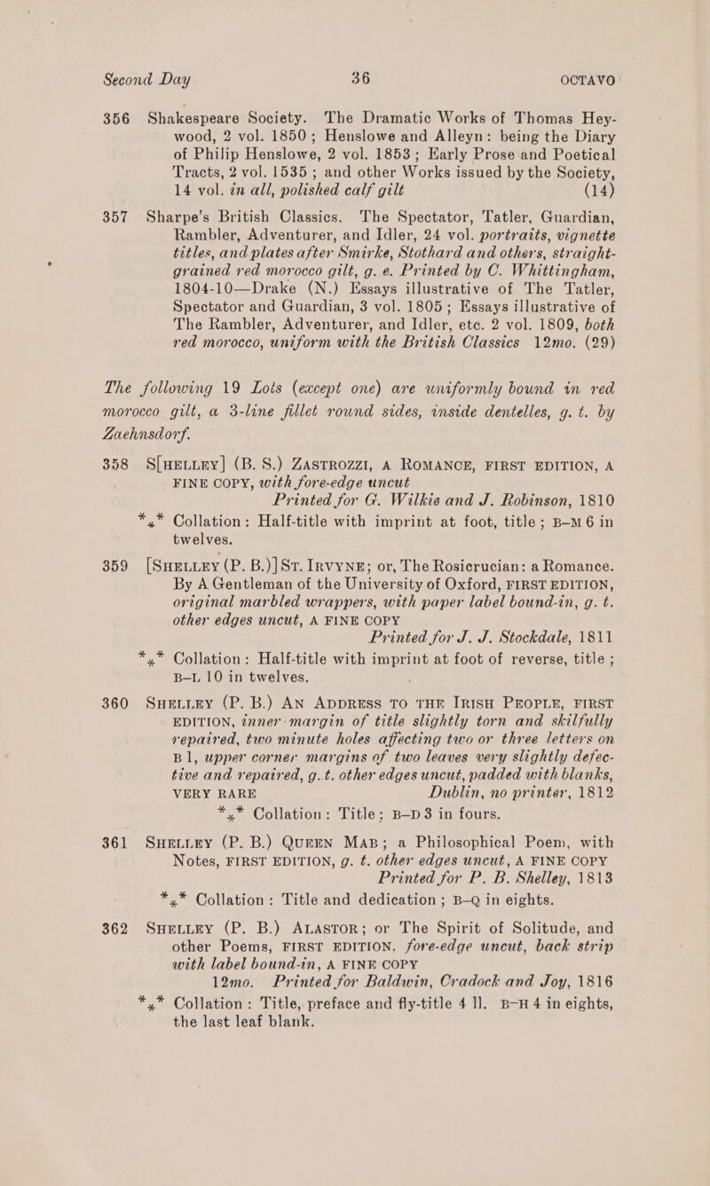 356 Shakespeare Society. The Dramatic Works of Thomas Hey- wood, 2 vol. 1850; Henslowe and Alleyn: being the Diary of Philip Henslowe, 2 vol. 1853; Early Prose and Poetical Tracts, 2 vol. 1535 ; and other Works issued by the Society, 14 vol. in all, polished calf gilt | (14) 357 Sharpe’s British Classics. The Spectator, Tatler, Guardian, Rambler, Adventurer, and Idler, 24 vol. portraits, vignette titles, and plates after Smirke, Stothard and others, straight- grained red morocco gilt, g. e. Printed by C. Whittingham, 1804-10—Drake (N.) Essays illustrative of The Tatler, Spectator and Guardian, 3 vol. 1805; Essays illustrative of The Rambler, Adventurer, and Idler, etc. 2 vol. 1809, both red morocco, uniform with the British Classics 12mo. (29) The following 19 Lots (except one) are uniformly bound in red morocco gilt, a 3-line fillet round sides, inside dentelles, g. t. by Zaehnsdory. 358 S[uHeLitey] (B.S.) Zasrrozz1, A ROMANCE, FIRST EDITION, A FINE COPY, with fore-edge uncut Printed for G. Wilkie and J. Robinson, 1810 *,* Collation: Half-title with imprint at foot, title; B—-M6 in twelves. 359 [Sueiury (P. B.)|Sr. InvyNngE; or, The Rosicrucian: a Romance. By A Gentleman of the University of Oxford, FIRST EDITION, original marbled wrappers, with paper label bound-in, g. t. other edges uncut, A FINE COPY Printed for J. J. Stockdale, 1811 *,* Collation: Half-title with imprint at foot of reverse, title ; B—L 10 in twelves. 360 SnHetiey (P. B.) AN ADDRESS TO THE IRISH PEOPLE, FIRST EDITION, inner: margin of title slightly torn and skilfully repaired, two minute holes affecting two or three letters on Bl, upper corner margins of two leaves very slightly defec- tive and repaired, g.t. other edges uncut, padded with blanks, VERY RARE © Dublin, no printer, 1812 *,* Collation: Title; B—p 8 in fours. 361 SuHevtury (P. B.) QuEEN Mas; a Philosophical Poem, with Notes, FIRST EDITION, g. t. other edges uncut, A FINE COPY Printed for P. B. Shelley, 1813 *,* Collation: Title and dedication ; B—Q in eights. 362 SuenutEy (P. B.) ALASTOR; or The Spirit of Solitude, and other Poems, FIRST EDITION. /fore-edge uncut, back strip with label bound-in, A FINE COPY 12mo. Printed for Baldwin, Cradock and Joy, 1816 *.* Collation: Title, preface and fly-title 4 1]. B-H 4 in eights, the last leaf blank.