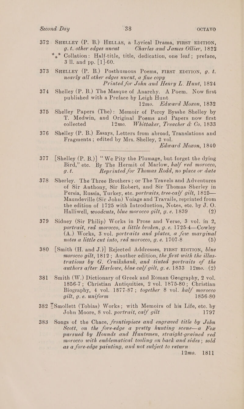 372 Suetiey (P. B.) Herwas, a Lyrical Drama, FIRST EDITION, g.t. other edges uncut Charles and James Ollier, 1822 *,* Collation: Half-title, title, dedication, one leaf; preface, 3 ll. and pp. [1]-60. 373 Snettey (P. B.) Posthumous Poems, FIRST EDITION, g. ft. nearly all other edges uncut, a fine copy Printed for John and Henry L. Hunt, 1824 374 Shelley (P. B.) The Masque of Anarchy. A Poem. Now first published with a Preface by Leigh Hunt 12mo. Hdward Moxon, 1832 375 Shelley Papers (The): Memoir of Percy Bysshe Shelley by T. Medwin, and Original Poems and Papers now first collected 12mo. Whittaker, Treacher &amp; Co. 1833 376 Shelley (P. B.) Essays, Letters from abroad, Translations and Fragments ; edited by Mrs. Shelley, 2 vol. Edward Moxon, 1840 377 [Shelley (P. B.)] “We Pity the Plumage, but forget the dying Bird,” etc. By The Hermit of Marlow, half red morocco, et Reprinted for Thomas Rodd, no place or date 378 Sherley. The Three Brothers; or The Travels and Adventures of Sir Anthony, Sir Robert, and Sir Thomas Sherley in Persia, Russia, Turkey, etc. portravts, tree-calf gilt, 1825— Maundeville (Sir John) Voiage and Travaile, reprinted from the edition of 1725 with Introduction, Notes, etc. by J. O. Halliwell, woodcuts, blue morocco gilt, g. e. 1839 (2) 379 Sidney (Sir Philip) Works in Prose and Verse, 3 vol. in 2, portrait, red morocco, a little broken, g. e. 1725-4—Cowley . (A.) Works, 3 vol. portraits and plates, a few marginal notes a little cut into, red morocco, g. @. 1707-8 (5) 380 [Smith (H. and J.)] Rejected Addresses, FIRST EDITION, blue morocco gilt, 1812; Another edition, the first with the illus- trations by G. Cruikshank, and tinted portraits of the authors after Harlowe, blue calf gilt, g.e. 1833 12mo. (2) 381 Smith (W.) Dictionary of Greek and Roman Geography, 2 vol. 1856-7; Christian Antiquities, 2 vol. 1875-80; Christian Biography, 4 vol. 1877-87; together 8 vol. half morocco gilt, g.e. uniform | 1856-80 382 “Smollett (Tobias) Works; with Memoirs of his Life, etc. by John Moore, 8 vol. portrait, calf gilt 1797 383 Songs of the Chace, frontispiece and engraved title by John Scott, on the fore-edge a pretty hunting scene—a Fox pursued by Hounds and Huntsmen, straight-grained red morocco with emblematical tooling on back and sides; sold as a fore-edge painting, and not subject to return 12mo. 1811