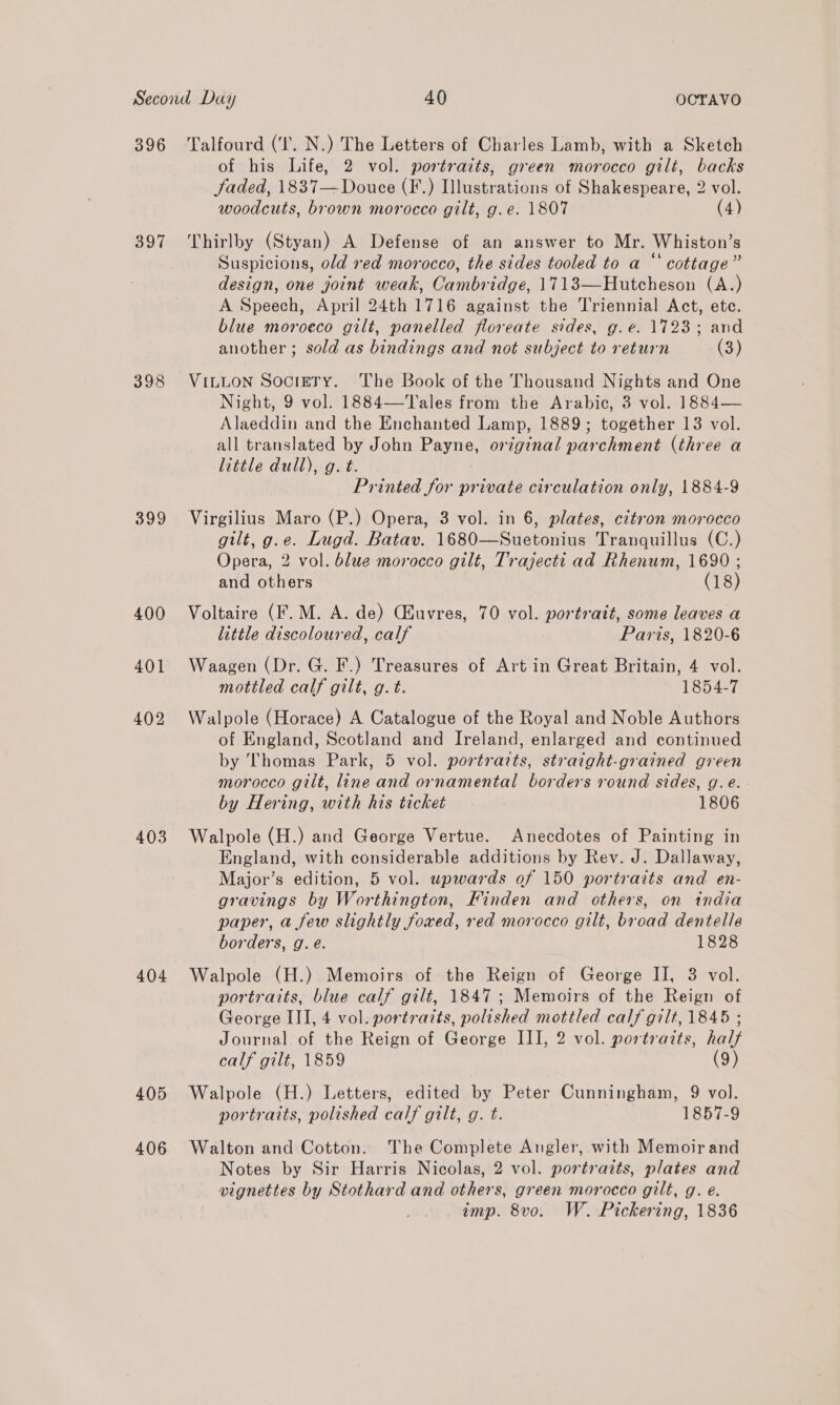 396 397 399 400 401 402 403 404 405 406 Talfourd (‘I. N.) The Letters of Charles Lamb, with a Sketch of his Life, 2 vol. portraits, green morocco gilt, backs Jaded, 1837— Douce (F.) Illustrations of Shakespeare, 2 vol. woodcuts, brown morocco gilt, g.e. 1807 (4) Thirlby (Styan) A Defense of an answer to Mr. Whiston’s Suspicions, old red morocco, the sides tooled to a “‘ cottage” design, one joint weak, Cambridge, 1713—Hutcheson (A.) A Speech, April 24th 1716 against the T'riennial Act, ete. blue moroeco gilt, panelled floreate sides, g.¢. 1723; and another ; sold as bindings and not subject to return (3) VILLON SocrETy. The Book of the Thousand Nights and One Night, 9 vol. 1884—'Tales from the Arabic, 3 vol. 1884— Alaeddin and the Enchanted Lamp, 1889; together 13 vol. all translated by John Payne, original parchment (three a little dull), g. t. Printed for private circulation only, 1884-9 Virgilius Maro (P.) Opera, 3 vol. in 6, plates, citron morocco gilt, g.e. Lugd. Batav. 1680—Suetonius Tranquillus (C.) Opera, 2 vol. blue morocco gilt, Trajecti ad Rhenum, 1690 ; and others (18) Voltaire (F.M. A. de) Ciuvres, 70 vol. portrait, some leaves a little discoloured, calf Paris, 1820-6 Waagen (Dr. G. F.) Treasures of Art in Great Britain, 4 vol. mottled calf gilt, g. t. 1854-7 Walpole (Horace) A Catalogue of the Royal and Noble Authors of England, Scotland and Ireland, enlarged and continued by Thomas Park, 5 vol. portraits, straight-grained green morocco gilt, line and ornamental borders round sides, g.e. - by Hering, with his ticket 1806 Walpole (H.) and George Vertue. Anecdotes of Painting in England, with considerable additions by Rev. J. Dallaway, Major’s edition, 5 vol. wpwards of 150 portraits and en- gravings by Worthington, Finden and others, on india paper, a few slightly foxed, red morocco gilt, broad dentelle borders, g. eé. 1828 Walpole (H.) Memoirs of the Reign of George II, 3 vol. portraits, blue calf gilt, 1847; Memoirs of the Reign of George III, 4 vol. portraits, polished mottled calf gilt, 1845 ; Journal of the Reign of George III, 2 vol. portraits, hal calf gilt, 1859 (9) Walpole (H.) Letters, edited by Peter Cunningham, 9 vol. portraits, polished calf gilt, g. t. 1857-9 Walton and Cotton. The Complete Angler, with Memoirand Notes by Sir Harris Nicolas, 2 vol. portraits, plates and vignettes by Stothard and others, green morocco gilt, g. é. imp. 8vo. W. Pickering, 1836