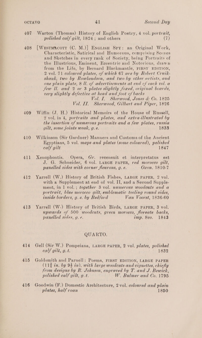 407 408 409 410 411 412 413 414 415 416 Warton (Thomas) History of English Poetry, 4 vol. portrait, polished calf gilt, 1824; and others (7) [Westmacorr (C. M.)] EneuisH Spy: an Original Work, Characteristic, Satirical and Humorous, comprising Scenes and Sketches in every rank of Society, being Portraits of the Illustrious, Eminent, Eccentric and Notorious, drawn from the Life, by Bernard Blackmantle, FIRST EDITION, 2 vol. 71 coloured plates, of which 67 are by Robert Crurk- shank, two by Rowlandson, and two by other artists, and one plain plate, 8 Il. of advertisements at end of each vol. a Jew ll. and 2 or 3 plates slightly foxed, original boards, very slightly defective at head and foot of backs Vol. I. Sherwood, Jones &amp; Co. 1825 Vol. IT. Sherwood, Gilbert and Piper, 1826 Wiffin (J. H.) Historical Memoirs of the House of Russell, 2 vol. in 4, portrazts and plates, and extra-illustrated by the insertion of numerous portraits and a few plates, russia gilt, some joints weak, g. e. 1833 Wilkinson (Sir Gardner) Manners and Customs of the Ancient Egyptians, 5 vol. maps and plates (some coloured), polished calf gilt 1847 Xenophontis. Opera, Gr. recensuit et interpretatus est J. G. Schneider, 6 vol. LARGE PAPER, red morocco gilt, panelled sides with corner fleurons, g. é. Oxon. 1810-7 Yarrell (W.) History of British Fishes, LARGE PAPER, 2 vol. with a Supplement at end of vol. II, and a Second Supple- ment, in 1 vol. ; together 3 vol. numerous woodcuts and a portrait, blue morocco gilt, emblematic tooling round sides, inside borders, g.e. by Bedford Van Voorst, 1836-60 Yarrell (W.) History of British Birds, LARGE PAPER, 3 vol. upwards of 500 woodcuts, green morocco, floreate backs, panelled sides, g. e. amp. 8vo. 1843 QUARTO. Gell (Sir W.) Pompeiana, LARGE PAPER, 2 vol. plates, polished CRM GUUe athek. | 1832 Goldsmith and Parnell: Poems, FIRST EDITION, LARGE PAPER (11¢ in. by 94 in), with large woodcuts and vignettes, chiefly from designs by R. Johnson, engraved by T. and J. Bewick, polished calf gilt, g. t. ~ W. Bulmer and Co. 1795 Goodwin (F.) Domestic Architecture, 2 vol. coloured and plain plates, half roan | 1850