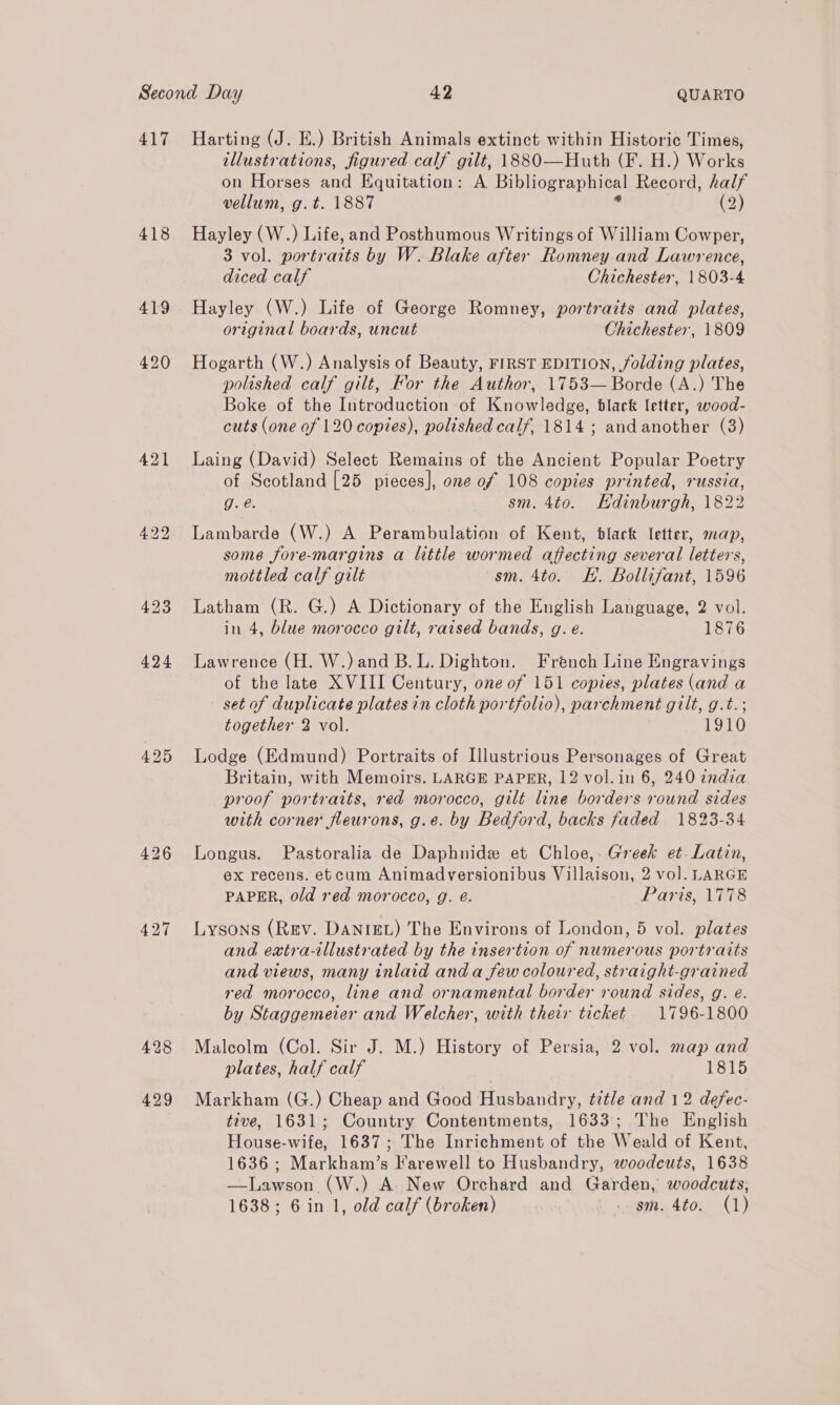 417 Harting (J. E.) British Animals extinct within Historic Times, illustrations, figured calf gilt, 1880—Huth (F. H.) Works on Horses and Equitation: A Bibliographical Record, half vellum, g.t. 1887 : (2) 418 Hayley (W.) Life, and Posthumous Writings of William Cowper, 3 vol. portraits by W. Blake after Romney and Lawrence, diced calf Chichester, 1803-4 419 Hayley (W.) Life of George Romney, portraits and plates, original boards, uncut Chichester, 1809 420 Hogarth (W.) Analysis of Beauty, FIRST EDITION, folding plates, polished calf gilt, For the Author, 1753— Borde (A.) The Boke of the Introduction of Knowledge, black letter, wood- cuts (one of 120 copies), polished calf, 1814 ; and another (3) 421 Laing (David) Select Remains of the Ancient Popular Poetry of Scotland [25 pieces], one of 108 copies printed, russia, g. é. sm. 4to. Hdinburgh, 1822 422 Lambarde (W.) A Perambulation of Kent, black letter, map, some fore-margins a little wormed affecting several letters, mottled calf gilt sm. 4to. HH. Bollifant, 1596 423 Latham (R. G.) A Dictionary of the English Language, 2 vol. in 4, blue morocco gilt, raised bands, g. e. 1876 424 Lawrence (H. W.)and B.L. Dighton. French Line Engravings of the late XVIII Century, one of 151 copies, plates (and a - set of duplicate plates in cloth portfolio), parchment gilt, g.t.; together 2 vol. | 1910 425 Lodge (Edmund) Portraits of Illustrious Personages of Great Britain, with Memoirs. LARGE PAPER, 12 vol.in 6, 240 india. proof portraits, red morocco, gilt line borders round sides with corner fleurons, g.e. by Bedford, backs faded 1823-34 426 Longus. Pastoralia de Daphnide et Chloe,. Greek et. Latin, ex recens. etcum Animadversionibus Villaison, 2 vol. LARGE PAPER, old red morocco, g. é. Paris, 1778 427 Lysons (Rev. DANIEL) The Environs of London, 5 vol. plates and extra-illustrated by the insertion of numerous portraits and views, many inlaid anda few coloured, straight-grained red morocco, line and ornamental border round sides, g. e. by Staggemeier and Welcher, with their ticket 1796-1800 428 Malcolm (Col. Sir J. M.) History of Persia, 2 vol. map and plates, half calf yp TGs) 429 Markham (G.) Cheap and Good Husbandry, title and 12 defec- tive, 1631; Country Contentments, 1633; The English House-wife, 1637; The Inrichment of the Weald of Kent, 1636; Markham’s Farewell to Husbandry, woodcuts, 1638 —Lawson (W.) A. New Orchard and Garden, woodcuts, 1638; 6 in 1, old calf (broken) i acne. 4to. (1)