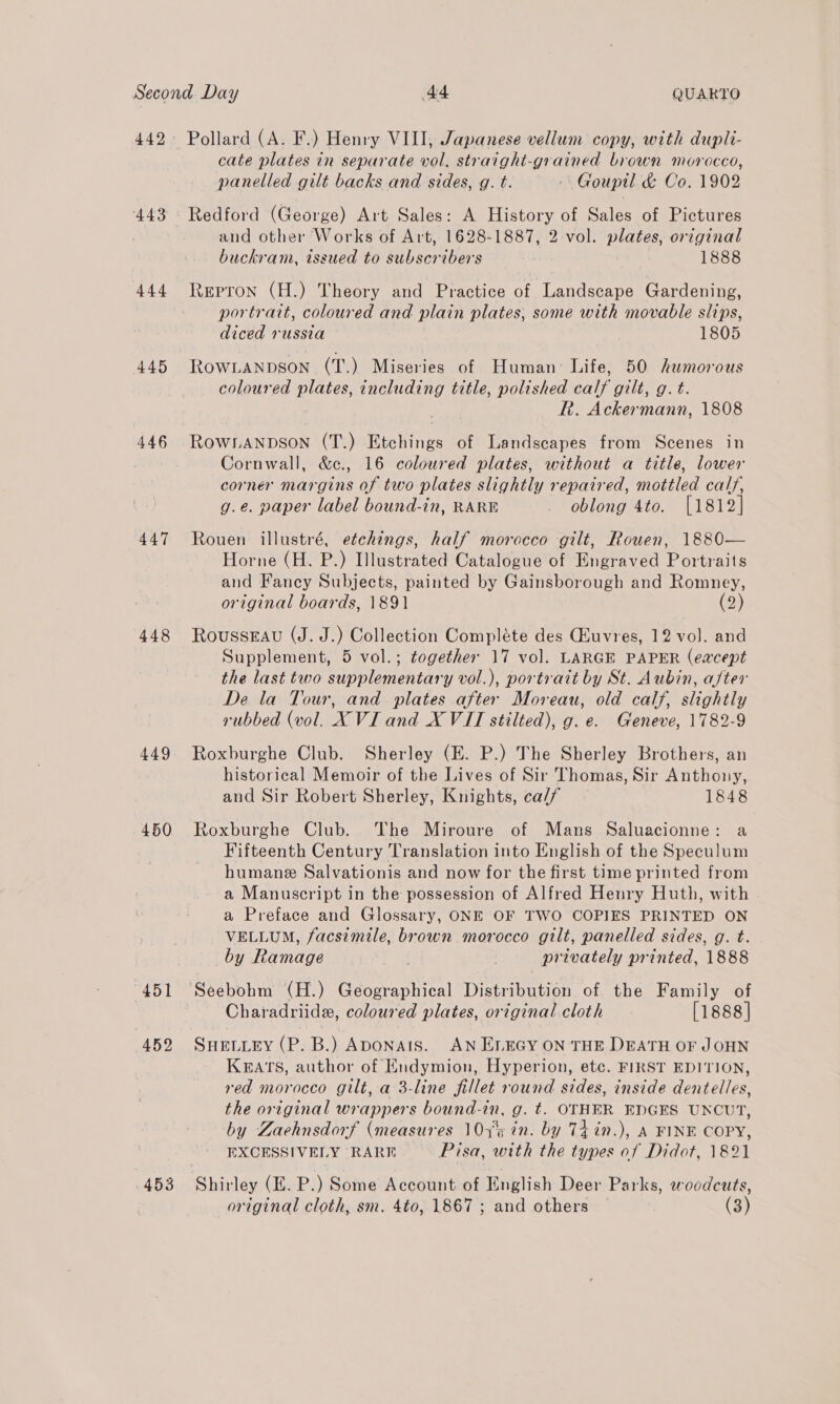 442 443 444 445 446 447 448 449 450 451 452 Pollard (A. F.) Henry VIII, Japanese vellum copy, with dupli- cate plates in separate vol. straight-grained brown morocco, panelled gilt backs and sides, g. t. -\ Goupil &amp; Co. 1902 Redford (George) Art Sales: A History of Sales of Pictures and other Works of Art, 1628-1887, 2 vol. plates, original buckram, issued to subscribers 1888 Repron (H.) Theory and Practice of Landscape Gardening, portrait, coloured and plain plates, some with movable slips, diced russia 1805 ROWLANDSON (T.) Miseries of Human: Life, 50 humorous coloured plates, including title, polished calf gilt, g. t. R. Ackermann, 1808 ROWLANDSON (T.) Etchings of Landscapes from Scenes in Cornwall, &amp;c., 16 coloured plates, without a title, lower corner margins of two plates slightly repaired, mottled calf, g.e. paper label bound-in, RARE _ oblong 4to. [1812] Rouen illustré, etchings, half morecco gilt, Rouen, 1880— Horne (H. P.) Illustrated Catalogue of Engraved Portraits and Fancy Subjects, painted by Gainsborough and Romney, original boards, 1891 (2) RousseEau (J. J.) Collection Compléte des Guvres, 12 vol. and Supplement, 5 vol.; together 17 vol. LARGE PAPER (eacept the last two supplementary vol.), portratt by St. Aubin, after De la Tour, and plates after Moreau, old calf, slightly rubbed (vol. XVI and X VIT stilted), g. e. Geneve, 1782-9 Roxburghe Club. Sherley (E. P.) The Sherley Brothers, an historical Memoir of the Lives of Sir Thomas, Sir Anthony, and Sir Robert Sherley, Knights, ca// 1848 Roxburghe Club. The Miroure of Mans Saluacionne: a Fifteenth Century Translation into English of the Speculum humane Salvationis and now for the first time printed from a Manuscript in the possession of Alfred Henry Huth, with a Preface and Glossary, ONE OF TWO COPIES PRINTED ON VELLUM, facsimile, brown morocco gilt, panelled sides, g. t. by Ramage | privately printed, 1888 Charadriide, coloured plates, original cloth [1888] SHELLEY (P. B.) Aponats. AN ELEGY ON THE DEATH OF JOHN Kats, author of Endymion, Hyperion, etc. FIRST EDITION, red morocco gilt, a 3-line fillet round sides, inside dentelles, the original wrappers bound-in, g. t. OTHER EDGES UNCUT, by Zaehnsdorf (measures 107°¢ in. by T4in.), A FINE COPY, EXCESSIVELY RARE Pisa, with the types of Didot, 1821 Shirley (EZ. P.) Some Account of English Deer Parks, woodcuts,