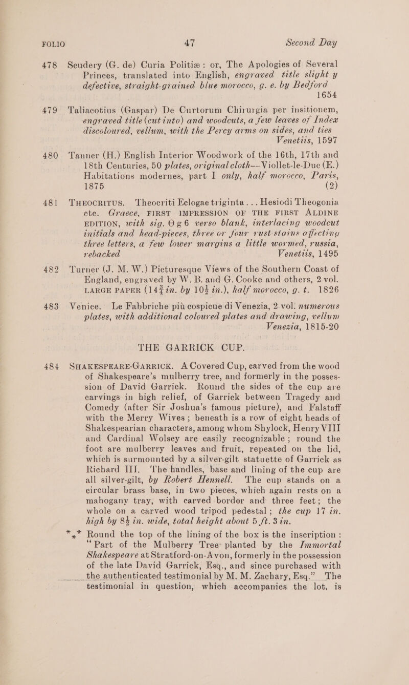 478 Scudery (G. de) Curia Politie : or, The Apologies of Several Princes, translated into English, engraved title slight y defective, straight-grained blue morocco, g. e. by Bedford 1654 479 Taliacotius (Gaspar) De Curtorum Chirurgia per insitionem, engraved title (cutinto) and woodcuts, a few leaves of Index discoloured, vellum, with the Percy arms on sides, and ties Venetiis, 1597 480 Tanner (H.) English Interior Woodwork of the 16th, 17th and 18th Centuries, 50 plates, original cloth—-- Viollet-le-Duc (E.) Habitations modernes, part I only, half morocco, Paris, 1875 (2) 481 THerocritus. Theocriti Eclogae triginta...Hesiodi Theogonia ete. Graece, FIRST IMPRESSION OF THE FIRST ALDINE EDITION, with sig.0¢6 verso blank, interlacing woodcut initials and head-pieces, three or four rust-stains affecting three letters, a few lower margins a little wormed, russia, rebacked Venetiis, 1495 482 Turner (J. M. W.) Picturesque Views of the Southern Coast of England, engraved by W. B. and G. Cooke and others, 2 vol. LARGE PAPER (14%7n. by 104 in.), half morocco, g. t. 1826 483 Venice. Le Fabbriche pit:cospicue di Venezia, 2 vol: numerous plates, with additional coloured plates and drawing, vellum | Venezia, 1815-20 THE GARRICK CUP. |. 484 SHAKESPEARE-GARRICK. A Covered Cup, carved from the wood of Shakespeare’s mulberry tree, and formerly in the posses- sion of David Garrick. Round the sides of the cup are carvings in high relief, of Garrick between Tragedy and Comedy (after Sir Joshua’s famous picture), and Falstaff with the Merry Wives; beneath is a row of eight heads of Shakespearian characters, among whom Shylock, Henry VIII and Cardinal Wolsey are easily recognizable; round the foot are mulberry leaves and fruit, repeated on the lid, which is surmounted by a silver-gilt statuette of Garrick as Richard II]. ‘The handles, base and lining of the cup are all silver-gilt, by Robert Hennell. The cup stands on a circular brass base, in two pieces, which again rests on a mahogany tray, with carved border and three feet; the whole on a carved wood tripod pedestal; the cup 17 in. high by 84 in. wide, total height about 5 ft. 3 in. »” Round the top of the lining of the box is the inscription : “Part of the Mulberry Tree: planted by the Jmmortal Shakespeare at Stratford-on-A von, formerly in the possession of the late David Garrick, Esq., and since purchased with __ the authenticated testimonial by M. M. Zachary, Esq.” The testimonial in question, which accompanies the lot, is