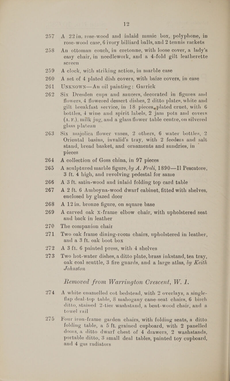274 219 12 A 22in. rose-wood and inlaid music box, polyphone, in rose-wood case, 6 ivory billiard balls, and 2 tennis rackets An ottoman couch, in cretonne, with loose cover, a lady’s easy chair, in needlework, and a 4-fold gilt leatherette screen A clock, with striking action, in marble case A set of 4 plated dish covers, with baize covers, in case UnknowN—An oil painting: Garrick Six Dresden cups and saucers, decorated in figures and flowers, 4 flowered dessert dishes, 2 ditto plates, white and gilt breakfast service, in 18 pieces,plated cruet, with 6 bottles, 4 wine and spirit labels, 2 Jam pots and covers (A. F.), milk jug, and a glass flower table centre, on silvered class plateau Six majolica flower vases, 2 others, 6 water bottles, 2 Oriental basins, invalid’s tray, with 2 feeders and salt stand, bread basket, and ornaments and sundries, in pieces A collection of Goss china, in 97 pieces A sculptured marble figure, by A. Frolz, 1890—II Pescatore, 3 ft. 4 high, and revolving pedestal for same A 3 ft. satin-wood and inlaid folding top card table A 2 ft. 6 Amboyna-wood dwarf cabinet, fitted with shelves, enclosed by glazed door A 12in. bronze figure, on square base A carved oak x-frame elbow chair, with upholstered seat and back in leather The companion chair Two oak frame dining-room chairs, upholstered in leather, and a 3 ft. oak boot box A 3 {t. 6 painted press, with 4 shelves T'wo hot-water dishes, a ditto plate, brass inkstand, tea tray, oak coal scuttle, 3 fire guards, and a large atlas, by Keith Johnston Removed from Warrington Crescent, W. 1. A white enamelled cot bedstead, with 2 overlays, a single- flap deal-top table, 8 mahogany cane-seat chairs, 6 birch ditto, stained 2-tier washstand, a bent-wood chair, and a towel rail Four iron-frame garden chairs, with folding seats, a ditto folding table, a 5 ft. grained cupboard, with 2 panelled doors, a ditto dwarf chest of 4 drawers, 2 washstands, portable ditto, 3 small deal tables, painted toy cupboard, and 4 gas radiators
