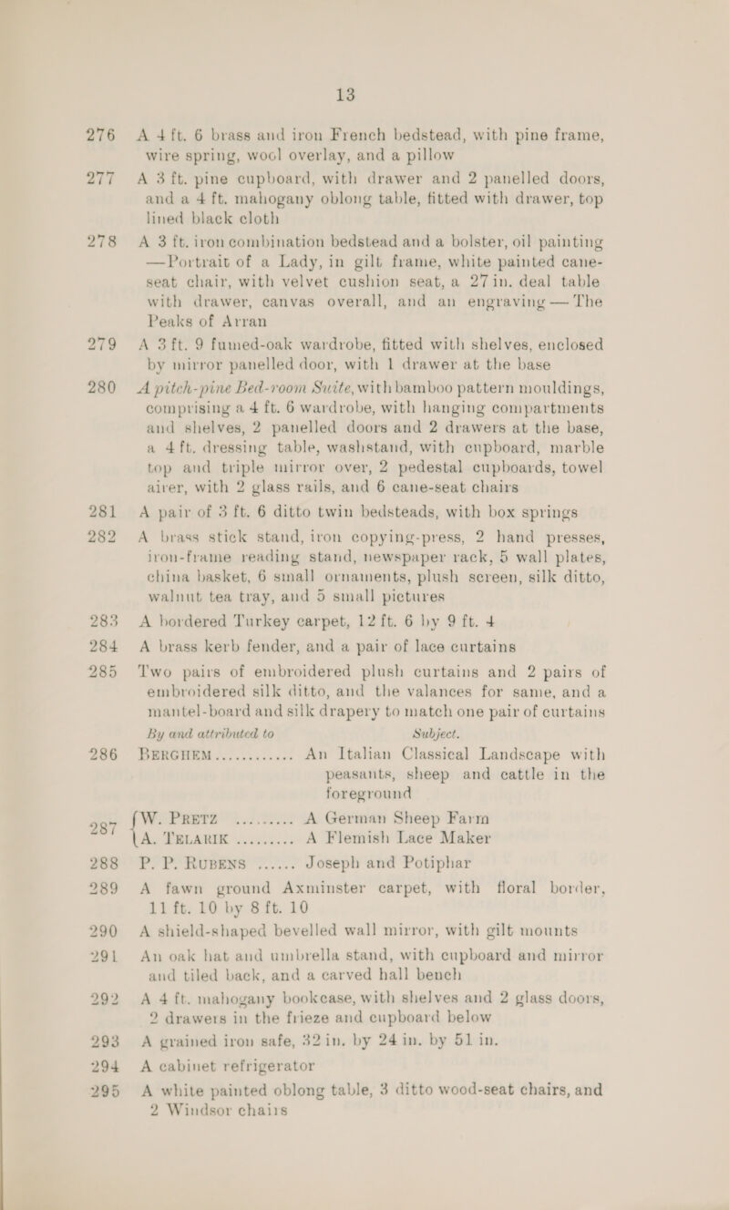 276 <A 4ft. 6 brass and iron French bedstead, with pine frame, wire spring, wool overlay, and a pillow 277 A 3 ft. pine cupboard, with drawer and 2 panelled doors, and a 4 ft. mahogany oblong table, fitted with drawer, top lined black cloth 278 A 3 ft. iron combination bedstead and a bolster, oil painting —Portrait of a Lady, in gilt frame, white painted cane- seat chair, with velvet cushion seat, a 27in. deal table with drawer, canvas overall, and an engraving — The Peaks of Arran 279 <A 3ft. 9 fumed-oak wardrobe, fitted with shelves, enclosed by mirror panelled door, with 1 drawer at the base 280 <A pitch-pine Bed-room Suite, with bamboo pattern mouldings, comprising a 4 ft. 6 wardrobe, with hanging compartments and shelves, 2 panelled doors and 2 drawers at the base, a 4ft. dressing table, washstand, with cupboard, marble top and triple mirror over, 2 pedestal cupboards, towel alver, with 2 glass rails, and 6 cane-seat chairs 281 A pair of 3 ft. 6 ditto twin bedsteads, with box springs 282 A brass stick stand, iron copying-press, 2 hand presses, ivon-frame reading stand, newspaper rack, 5 wall plates, china basket, 6 sinall ornaments, plush screen, silk ditto, walnut tea tray, aud 5 small pictures 283 <A bordered Turkey carpet, 12 ft. 6 by 9 ft. 4 284 A brass kerb fender, and a pair of lace curtains 285 Two pairs of embroidered plush curtains and 2 pairs of embroidered silk ditto, and the valances for same, and a mantel-board and silk drapery to match one pair of curtains By and attributed to Subject. 206 BERGHEM............ An Italian Classical Landscape with peasants, sheep and cattle in the foreground 997 Wea ns A German Sheep Farm ‘ Ay Baie or. 3 A Flemish Lace Maker ren Py PP. RUBENB ©... Joseph and Potiphar 289 <A fawn ground Axminster carpet, with floral border, 11 ft. 10 by 8 ft. 10 290 A shield-shaped bevelled wall mirror, with gilt mounts 291 An oak hat and umbrella stand, with cupboard and mirror and tiled back, and a carved hall bench 292 A 4 ft. mahogany bookcase, with shelves and 2 glass doors, 2 drawers in the frieze and cupboard below 293 A grained iron safe, 32 in. by 24 in. by 51 in. 294 A cabinet refrigerator 295 A white painted oblong table, 3 ditto wood-seat chairs, and 2 Windsor chairs